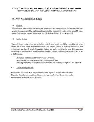Small Domestic Wastewater Treatment Plant Guideline March 2011 Page 84
ABSTRACTS FROM A GUIDE TO DESIGN OF SEWAGE PURIFICATION WORKS,
INSTITUTE FOR WATER POLLUTION CONTROL, NOVEMBER 1973
CHAPTER 3 : NIGHTSOIL INTAKES
3.1 General
When nightsoil is to be treated in conjunction with waterborne sewage it should be introduced into the
sewer system upstream of the preliminary treatment at the purification works, or into a suitable main
sewer of the drainage system. In either case properly designed intakes should be provided.
3.2 Intake System
Nightsoil should be deposited into a shallow basin from which it should be washed through robust
screens into a small sump drained to the sewer. The screens should be robustly constructed with
openings not less than 50 mm If the receiving basin is at a higher level than the sump the screens may
be arranged for the nightsoil to fall through them, in which case the screens may be inclined at 12° to 20°
to the horizontal.
A drainage platform should be provided for screenings.
All portions of the intake should be self-draining to the sewer.
An adequate supply of water should be provided for washing die nightsoil into the sewer.
3.3 Storm water protection
The nightsoil intake must be so designed to prevent the ingress of storm-water to the sewer.
The intake should be surrounded bya slab raised above ground level and dished to the intake.
The area of the dished slab should be roofed.
 