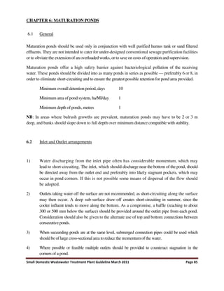 Small Domestic Wastewater Treatment Plant Guideline March 2011 Page 85
CHAPTER 6: MATURATION PONDS
6.1 General
Maturation ponds should be used only in conjunction with well purified humus tank or sand filtered
effluents. They are not intended to cater for under-designed conventional sewage purification facilities
or to obviate the extension of an overloaded works, or to save on costs of operation and supervision.
Maturation ponds offer a high safety barrier against bacteriological pollution of the receiving
water. These ponds should be divided into as many ponds in series as possible — preferably 6 or 8, in
order to eliminate short-circuiting and to ensure the greatest possible retention for pond area provided.
Minimum overall detention period, days 10
Minimum area of pond system, ha/Ml/day 1
Minimum depth of ponds, metres 1
NB: In areas where bulrush growths are prevalent, maturation ponds may have to be 2 or 3 m
deep, and banks should slope down to full depth over minimum distance compatible with stability.
6.2 Inlet and Outlet arrangements
1) Water discharging from the inlet pipe often has considerable momentum, which may
lead to short-circuiting. The inlet, which should discharge near the bottom of the pond, should
be directed away from the outlet end and preferably into likely stagnant pockets, which may
occur in pond corners. If this is not possible some means of dispersal of the flow should
be adopted.
2) Outlets taking water off the surface are not recommended, as short-circuiting along the surface
may then occur. A deep sub-surface draw-off creates short-circuiting in summer, since the
cooler influent tends to move along the bottom. As a compromise, a baffle (reaching to about
300 or 500 mm below the surface) should be provided around the outlet pipe from each pond.
Consideration should also be given to the alternate use of top and bottom connections between
consecutive ponds.
3) When succeeding ponds are at the same level, submerged connection pipes could be used which
should be of large cross-sectional area to reduce the momentum of the water.
4) Where possible or feasible multiple outlets should be provided to counteract stagnation in the
corners of a pond.
 