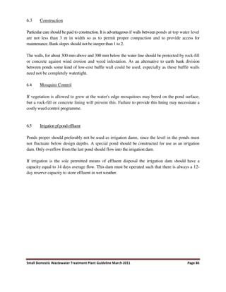 Small Domestic Wastewater Treatment Plant Guideline March 2011 Page 86
6.3 Construction
Particular care should be paid to construction. It is advantageous if walls between ponds at top water level
are not less than 3 m in width so as to permit proper compaction and to provide access for
maintenance. Bank slopes should not be steeper than 1 to 2.
The walls, for about 300 mm above and 300 mm below the water line should be protected by rock-fill
or concrete against wind erosion and weed infestation. As an alternative to earth bank division
between ponds some kind of low-cost baffle wall could be used, especially as these baffle walls
need not be completely watertight.
6.4 Mosquito Control
If vegetation is allowed to grow at the water's edge mosquitoes may breed on the pond surface;
but a rock-fill or concrete lining will prevent this. Failure to provide this lining may necessitate a
costly weed control programme.
6.5 Irrigation pfpond effluent
Ponds proper should preferably not be used as irrigation dams, since the level in the ponds must
not fluctuate below design depths. A special pond should be constructed for use as an irrigation
dam. Only overflow from the last pond should flow into the irrigation dam.
If irrigation is the sole permitted means of effluent disposal the irrigation dam should have a
capacity equal to 14 days average flow. This dam must be operated such that there is always a 12-
day reserve capacity to store effluent in wet weather.
 