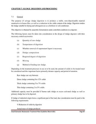 Small Domestic Wastewater Treatment Plant Guideline March 2011 Page 87
CHAPTER 7: SLUDGE DIGESTION AND PROCESSING
7.1 General
The purpose of sewage sludge digestion is to produce a stable, non-objectionable material
unattractive to house-flies, as well as a reduction in the solids content of the sludge. Digestion renders
the sludge suitable for drying and subsequent use as a fertilizer or soil conditioner.
This objective is obtained by anaerobic fermentation under controlled conditions in a digester.
The following factors must be taken into consideration in the design of sludge digesters with their
necessary control accessories:
(a) Quantity of raw sludge
(b) Temperature of digestion
(c) Whether removal of supernatant liquor is necessary
(d) Sludge composition
(e) Required degree of digestion
(f) Mixing
(g) Method of feeding raw sludge.
Depending on the treatment processes in use or to be used, the amount of solids to be treated must
be considered and this important factor primarily dictates capacity and period of retention.
Raw sludge can vary between
Dense sludge containing 8 to 12% solids
Thick sludge containing 5 to 7% solids
Thin sludge containing 2 to 5% solids.
Additional capacity must be provided if humus tank sludge or excess activated sludge as well as
primary sludge has to be digested.
If sludge of industrial origin forms a significant part of the load, due consideration must be paid to the
following requirements:
% Reduction of solids by digestion
Actual mass of sludge produced
 