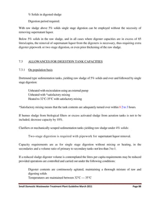 Small Domestic Wastewater Treatment Plant Guideline March 2011 Page 88
% Solids in digested sludge
Digestion period required.
With raw sludge above 5% solids single stage digestion can be employed without the necessity of
removing supernatant liquor.
Below 5% solids in the raw sludge, and in all cases where digester capacities are in excess of 85
litres/capita, the removal of supernatant liquor from the digesters is necessary, thus requiring extra
digester pipework or two stage digestion, or even prior thickening of the raw sludge.
7.3 ALLOWANCES FOR DIGESTION TANK CAPACITIES
7.3.1 On population basis
Dortmund type sedimentation tanks, yielding raw sludge of 5% solids and over and followed by single
stage digestion:
Unheated with recirculation using an external pump
Unheated with *satisfactory mixing
Heated to 32°C-35°C with satisfactory mixing
*Satisfactory mixing means that the tank contents are adequately turned over within 8 2 to 3 hours.
If humus sludge from biological filters or excess activated sludge from aeration tanks is not to be
included, decrease capacity by 10%.
Clarifiers or mechanically scraped sedimentation tanks yielding raw sludge under 4% solids:
Two-stage digestion is required with pipework for supernatant liquor removal.
Capacity requirements are as for single stage digestion without mixing or heating, in the
secondaries and a volume ratio of primary to secondary tanks not less than 3 to 1.
If a reduced sludge digester volume is contemplated the litres per capita requirements may be reduced
provided operations are controlled and carried out under the following conditions:
Digester contents are continuously agitated, maintaining a thorough mixture of raw and
digesting solids
Temperatures are maintained between 32°C — 35°C
 