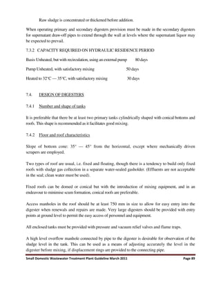 Small Domestic Wastewater Treatment Plant Guideline March 2011 Page 89
Raw sludge is concentrated or thickened before addition.
When operating primary and secondary digesters provision must be made in the secondary digesters
for supernatant draw-off pipes to extend through the wall at levels where the supernatant liquor may
be expected to prevail.
7.3.2 CAPACITY REQUIRED ON HYDRAULIC RESIDENCE PERIOD
Basis Unheated, but with recirculation, using an external pump 80 days
Pump Unheated, with satisfactory mixing 50 days
Heated to 32°C — 35°C, with satisfactory mixing 30 days
7.4. DESIGN OF DIGESTERS
7.4.1 Number and shape of tanks
It is preferable that there be at least two primary tanks cylindrically shaped with conical bottoms and
roofs. This shape is recommended as it facilitates good mixing.
7.4.2 Floor and roof characteristics
Slope of bottom cone: 35° — 45° from the horizontal, except where mechanically driven
scrapers are employed.
Two types of roof are usual, i.e. fixed and floating, though there is a tendency to build only fixed
roofs with sludge gas collection in a separate water-sealed gasholder. (Effluents are not acceptable
in the seal; clean water must be used).
Fixed roofs can be domed or conical but with the introduction of mixing equipment, and in an
endeavour to minimise scum formation, conical roofs are preferable.
Access manholes in the roof should be at least 750 mm in size to allow for easy entry into the
digester when renewals and repairs are made. Very large digesters should be provided with entry
points at ground level to permit the easy access of personnel and equipment.
All enclosed tanks must be provided with pressure and vacuum relief valves and flame traps.
A high level overflow manhole connected by pipe to the digester is desirable for observation of the
sludge level in the tank. This can be used as a means of adjusting accurately the level in the
digester before mixing, if displacement rings are provided to the connecting pipe.
 