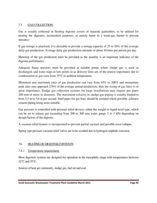 Small Domestic Wastewater Treatment Plant Guideline March 2011 Page 90
7.5 GAS COLLECTION
Gas is usually collected in floating digester covers or separate gasholders, to be utilized for
heating the digesters, incineration purposes, or merely burnt in a waste-gas burner to prevent
nuisance.
If gas storage is practised, it is desirable to provide a storage capacity of 25 to 50% of the average
daily gas production. Average daily gas production amounts to about 30 litres per person per day.
Metering of the gas production must be provided as the quantity is an important indicator of the
digester performance.
Adequate flame arrestors must be provided at suitable points where sludge gas is used or
discharged, and water traps at low points in as delivery lines are of the utmost importance due to
condensation as gas coos from 35°C to ambient temperature.
Minimum and maximum rates of gas production can vary from 45% to 200% and momentary
peak rates may approach 270% of the average annual production, thus the sizing of gas lines is of
great importance. Sludge gas collection systems for large installations may require gas pipes
200 mm or more in diameter. The maximum velocity in sludge-gas piping is usually limited to
from 3,3 m to 3,6 m per second. Steel pipes for gas lines should be avoided where possible, asbestos
cement piping being more suitable.
Gas pressure is controlled with pressure relief devices, either the weight or liquid level type, which
can be set to release gas exceeding from 200 to 300 mm water gauge 2 to 3 kPa depending on
design factors of the digester.
A vacuum relief feature is incorporated to prevent partial vacuum and possible cover collapse.
Spring type pressure-vacuum relief valves are to be avoided due to hydrogen sulphide corrosion.
7.6 HEATINGOFDIGESTERCONTENTS
7.6.1 Temperature requirement
Most digestion systems are designed for operation in the mesophilic range with temperatures between
32°C and 35°C.
Sources of heat are commonly, sludge gas, fuel oil and coal.
 