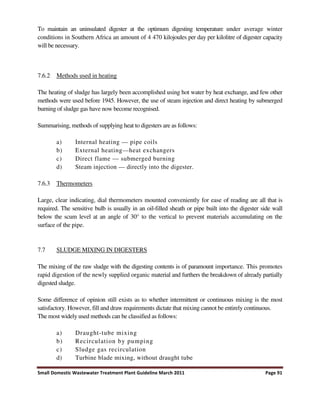 Small Domestic Wastewater Treatment Plant Guideline March 2011 Page 91
To maintain an uninsulated digester at the optimum digesting temperature under average winter
conditions in Southern Africa an amount of 4 470 kilojoules per day per kilolitre of digester capacity
will be necessary.
7.6.2 Methods used in heating
The heating of sludge has largely been accomplished using hot water by heat exchange, and few other
methods were used before 1945. However, the use of steam injection and direct heating by submerged
burning of sludge gas have now become recognised.
Summarising, methods of supplying heat to digesters are as follows:
a) Internal heating — pipe coils
b) External heating—heat exchangers
c) Direct flame — submerged burning
d) Steam injection — directly into the digester.
7.6.3 Thermometers
Large, clear indicating, dial thermometers mounted conveniently for ease of reading are all that is
required. The sensitive bulb is usually in an oil-filled sheath or pipe built into the digester side wall
below the scum level at an angle of 30° to the vertical to prevent materials accumulating on the
surface of the pipe.
7.7 SLUDGE MIXING IN DIGESTERS
The mixing of the raw sludge with the digesting contents is of paramount importance. This promotes
rapid digestion of the newly supplied organic material and furthers the breakdown of already partially
digested sludge.
Some difference of opinion still exists as to whether intermittent or continuous mixing is the most
satisfactory. However, fill and draw requirements dictate that mixing cannot be entirely continuous.
The most widely used methods can be classified as follows:
a) Draught-tube mixing
b) Recirculation by pumping
c) Sludge gas recirculation
d) Turbine blade mixing, without draught tube
 