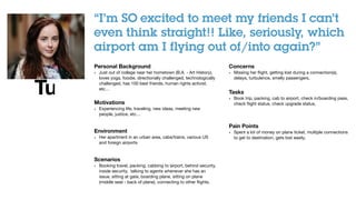 Turning insights into concepts
!!
“I’m SO excited to meet my friends I can’t
even think straight!! Like, seriously, which
airport am I flying out of/into again?” 
!Personal Background
• Just out of college near her hometown (B.A. - Art History),
loves yoga, foodie, directionally challenged, technologically
challenged, has 100 best friends, human rights activist,
etc…

!
Motivations
• Experiencing life, traveling, new ideas, meeting new
people, justice, etc…

!
Environment
• Her apartment in an urban area, cabs/trains, various US
and foreign airports

!
Scenarios
• Booking travel, packing, cabbing to airport, behind security,
inside security, talking to agents whenever she has an
issue, sitting at gate, boarding plane, sitting on plane
(middle seat - back of plane), connecting to other ﬂights, 

!!
!Concerns
• Missing her ﬂight, getting lost during a connection(s),
delays, turbulence, smelly passengers, 

!!
Tasks
• Book trip, packing, cab to airport, check in/boarding pass,
check ﬂight status, check upgrade status,

!!
Pain Points
• Spent a lot of money on plane ticket, multiple connections
to get to destination, gets lost easily,
International Vacationer
!!
“I’m SO excited to meet my friends I can’t
even think straight!! Like, seriously, which
airport am I flying out of/into again?” 
!Personal Background
• Just out of college near her hometown (B.A. - Art History),
loves yoga, foodie, directionally challenged, technologically
challenged, has 100 best friends, human rights activist,
etc…

!
Motivations
• Experiencing life, traveling, new ideas, meeting new
people, justice, etc…

!
Environment
• Her apartment in an urban area, cabs/trains, various US
and foreign airports

!
Scenarios
• Booking travel, packing, cabbing to airport, behind security,
!Concerns
• Missing her ﬂight, getting lost during a connection(s),
delays, turbulence, smelly passengers, 

!!
Tasks
• Book trip, packing, cab to airport, check in/boarding pass,
check ﬂight status, check upgrade status,

!!
Pain Points
• Spent a lot of money on plane ticket, multiple connections
to get to destination, gets lost easily,
 