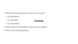 • What will have the greatest impact on the user?
• Is it effortless?
• Is it valuable?
• Is it enjoyable?
• What will have the greatest impact on the market?
• What is technically feasible?
 