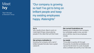 Meet
Ivy
“Our company is growing
so fast! I’ve got to bring on
brilliant people and keep
my existing employees
happy. #latenights”
Talent Manager
at Barbarian Group
Ivy is 
Very results driven, likes to work on
meaningful things, enjoys placing
people in the roles that suit them best
Her primary motivation is  
Growing the company with a set of
brilliant people that also have a great
culture ﬁt
Ivy needs 
To be able to quickly sift through
thousands of potential candidates and
narrow the list down to a set of people
she’s conﬁdent are worthy of an interview
Her current frustrations are 
Seeing a lot of interest in her company
but candidate quality is low, worried
about attrition due to low employee
morale
 