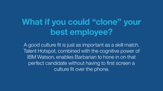 What if you could “clone” your
best employee?
A good culture ﬁt is just as important as a skill match.
Talent Hotspot, combined with the cognitive power of
IBM Watson, enables Barbarian to hone in on that
perfect candidate without having to ﬁrst screen a
culture ﬁt over the phone.
 