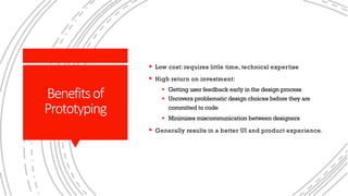 Benefitsof
Prototyping
§ Low cost: requires little time, technical expertise
§ High return on investment:
§ Getting user feedback early in the design process
§ Uncovers problematic design choices before they are
committed to code
§ Minimizes miscommunication between designers
§ Generally results in a better UI and product experience.
 