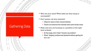 GatheringData
§ Who are your users? What tasks are they trying to
accomplish?
§ Don’t guess—do your research!
§ Observe users in their natural habitats
§ Check out solutions that already exist (even hacky ones)
§ Make sure you are focusing on a problem at the right
level of detail
§ At this stage,don’t think“bicycle cup holders”
§ Think“helping cyclists stay hydrated without getting hit
by a car”
 