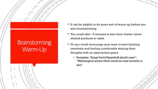 Brainstorming
Warm-Up
§ It can be helpful to do some sort of warm-up before you
start brainstorming
§ You could allot ~5 minutes to free-form chatter about
related products or tasks
§ Or you could encourage your team to start thinking
creatively and feeling comfortable sharing their
thoughts with an associations game
§ Examples:“Songs David Hasselhoff should cover”,
“Mythological animal which would be most lucrative to
own”
 