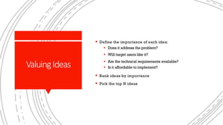 ValuingIdeas
§ Define the importance of each idea:
§ Does it address the problem?
§ Will target users like it?
§ Are the technical requirements available?
§ Is it affordable to implement?
§ Rank ideas by importance
§ Pick the top N ideas
 