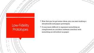 Low-Fidelity
Prototypes
§ Now that you’ve got some ideas, you can start making a
storyboards and paper prototypes.
§ It may seem difficult to represent something as
complicated as a modern software interface with
something as old school as paper
 