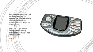 Back in 2003, we weren’t all
playing games on our
phones.You still had to have
two different devices:
one for games and one for
making calls.
Nokia’s N-Gage was an
attempt at combining
phones and gaming, it was
just a bad one!
WHY?!
 