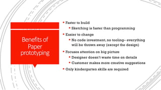 Whypaperprototyping?
§ Faster to build
§ Sketching is faster than programming
§ Easier to change
§ No code investment, no tooling– everything
will be thrown away (except the design)
§ Focuses attention on big picture
§ Designer doesn’t waste time on details
§ Customer makes more creative suggestions
§ Only kindergarten skills are required
Benefitsof
Paper
prototyping
 