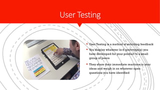 User Testing
§ User Testing is a method of soliciting feedback
§ You display whatever lo-fi prototype(s) you
have developed for your product to a small
group of peers
§ They share their immediate reactions to your
ideas and weigh in on whatever open
questions you have identified
 