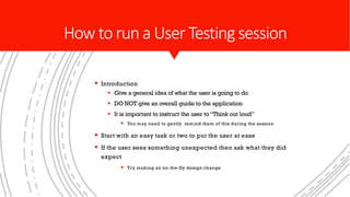 § Introduction
§ Give a general idea of what the user is going to do
§ DO NOT give an overall guide to the application
§ It is important to instruct the user to“Think out loud”
§ You may need to gently remind them of this during the session
§ Start with an easy task or two to put the user at ease
§ If the user sees something unexpected then ask what they did
expect
§ Try making an on-the-fly design change
Howto run a User Testing session
 