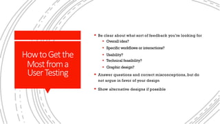 HowtoGetthe
Mostfroma
UserTesting
§ Be clear about what sort of feedback you’re looking for
§ Overall idea?
§ Specific workflows or interactions?
§ Usability?
§ Technical feasibility?
§ Graphic design?
§ Answer questions and correct misconceptions, but do
not argue in favor of your design
§ Show alternative designs if possible
 