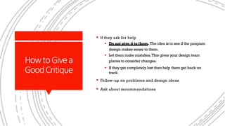 HowtoGivea
GoodCritique
§ If they ask for help
§ Do not give it to them. The idea is to see if the program
design makes sense to them.
§ Let them make mistakes.This gives your design team
places to consider changes.
§ If they get completely lost then help them get back on
track.
§ Follow-up on problems and design ideas
§ Ask about recommendations
 