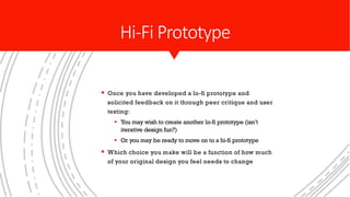 § Once you have developed a lo-fi prototype and
solicited feedback on it through peer critique and user
testing:
§ You may wish to create another lo-fi prototype (isn’t
iterative design fun?)
§ Or you may be ready to move on to a hi-fi prototype
§ Which choice you make will be a function of how much
of your original design you feel needs to change
Hi-Fi Prototype
 
