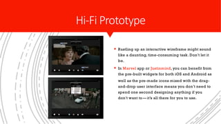 § Rustling up an interactive wireframe might sound
like a daunting, time-consuming task. Don’t let it
be.
§ In Marvel app or Justinmind, you can benefit from
the pre-built widgets for both iOS and Android as
well as the pre-made icons mixed with the drag-
and-drop user interface means you don’t need to
spend one second designing anything if you
don’t want to— it’s all there for you to use.
Hi-Fi Prototype
 