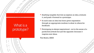 Whatisa
prototype?
§ Anything tangible that lets us explore an idea, evaluate
it, and push it forward is a prototype.
§ In each case an idea has been given expression
through an appropriate medium to show to others for
feedback.
§ Prototyping is always inspirational - not in the sense of a
perfected artwork but just the opposite: because it
inspires new ideas.
Tim Brown, IDEO
 