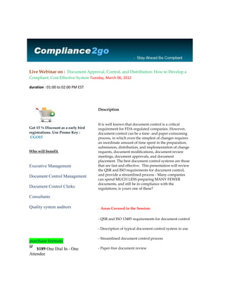 Live Webinar on : Document Approval, Control, and Distribution: How to Develop a
Compliant, Cost Effective System Tuesday, March 06, 2012

duration : 01:00 to 02:00 PM EST




                                     Description


                                     It is well known that document control is a critical
Get 15 % Discount as a early bird    requirement for FDA-regulated companies. However,
registrations. Use Promo Key :       document control can be a time- and paper-consuming
 CGO15                               process, in which even the simplest of changes requires
                                     an inordinate amount of time spent in the preparation,
                                     submission, distribution, and implementation of change
Who will benefit                     requests, document modifications, document review
                                     meetings, document approvals, and document
                                     placement. The best document control systems are those
Executive Management                 that are fast and effective. This presentation will review
                                     the QSR and ISO requirements for document control,
Document Control Management          and provide a streamlined process - Many companies
                                     can spend MUCH LESS preparing MANY FEWER
                                     documents, and still be in compliance with the
Document Control Clerks              regulations; is yours one of these?

Consultants

Quality system auditors              . Areas Covered in the Session:

                                     - QSR and ISO 13485 requirements for document control

                                     - Description of typical document control system in use

                                     - Streamlined document control process
purchase formats
    $189 One Dial In - One           - Paper-free document review
Attendee
 