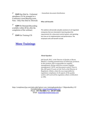 - Immediate document distribution
     $249 One Dial In - Unlimited
attendance (To be arranged in a
Conference room/Meeting room.
Note : Only One Dial In Allowed)
                                      Who will benefit:

    $289 On Demand (Recording
available within 48 hrs after the
completion of the webinar)            This webinar will provide valuable assistance to all regulated
                                      companies that are interested in learning about the
                                      requirements for a document control system, and spending
    $349 Get Training CD
                                      less time on its implementation and performance. The
                                      employees who will benefit include:


    More Trainings



                                      About Speaker:

                                      Jeff Kasoff, RAC, is the Director of Quality at Byrne
                                      Medical, a leading manufacturer of endoscopy products.
                                      In this position, Jeff is responsible for supplier
                                      management, during which he oversees supplier
                                      management, CAPA, and document control. Prior to
                                      this, Jeff spent 13 years at Life-Tech as the Director of
                                      Regulatory Affairs, where he was responsible for
                                      regulatory compliance of all aspects of the quality
                                      system. Jeff received his regulatory affairs certification
                                      in 1996.




https://compliance2go.com/index.php?option=com_training&speakerkey=15&productKey=83
                        Compliance2go | www.Compliance2go.com
                        Phone : 877.782.4696 | Fax : 281-971-0286
                          Email : Support@compliance2go.com
 