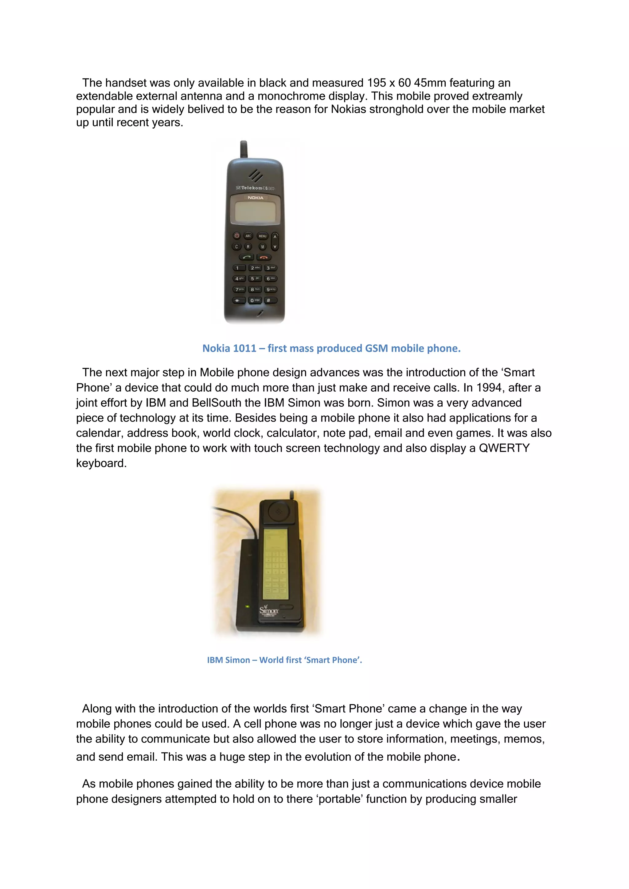 The handset was only available in black and measured 195 x 60 45mm featuring an
extendable external antenna and a monochrome display. This mobile proved extreamly
popular and is widely belived to be the reason for Nokias stronghold over the mobile market
up until recent years.




                        Nokia 1011 – first mass produced GSM mobile phone.

  The next major step in Mobile phone design advances was the introduction of the ‘Smart
Phone’ a device that could do much more than just make and receive calls. In 1994, after a
joint effort by IBM and BellSouth the IBM Simon was born. Simon was a very advanced
piece of technology at its time. Besides being a mobile phone it also had applications for a
calendar, address book, world clock, calculator, note pad, email and even games. It was also
the first mobile phone to work with touch screen technology and also display a QWERTY
keyboard.




                         IBM Simon – World first ‘Smart Phone’.




 Along with the introduction of the worlds first ‘Smart Phone’ came a change in the way
mobile phones could be used. A cell phone was no longer just a device which gave the user
the ability to communicate but also allowed the user to store information, meetings, memos,
and send email. This was a huge step in the evolution of the mobile phone.

 As mobile phones gained the ability to be more than just a communications device mobile
phone designers attempted to hold on to there ‘portable’ function by producing smaller
 