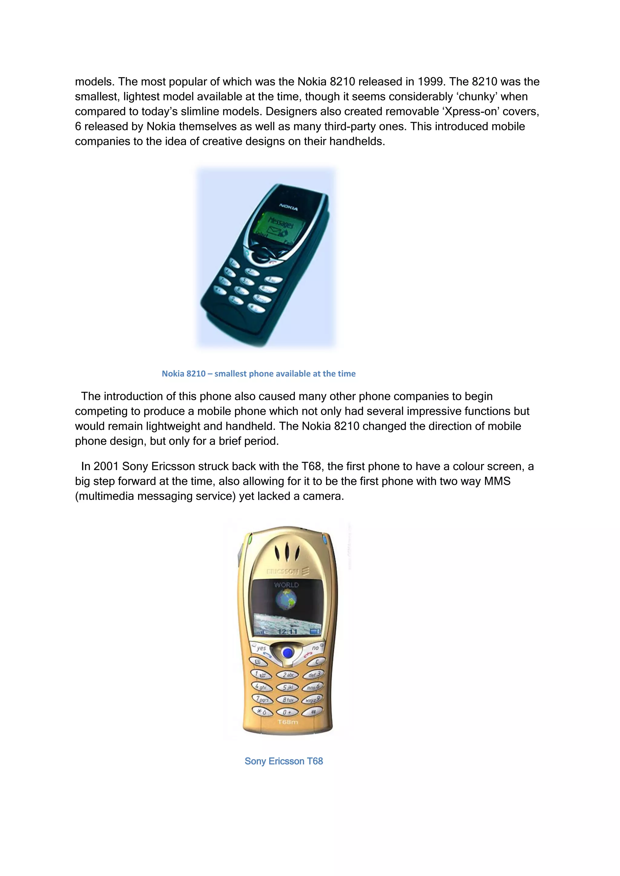 models. The most popular of which was the Nokia 8210 released in 1999. The 8210 was the
smallest, lightest model available at the time, though it seems considerably ‘chunky’ when
compared to today’s slimline models. Designers also created removable ‘Xpress-on’ covers,
6 released by Nokia themselves as well as many third-party ones. This introduced mobile
companies to the idea of creative designs on their handhelds.




                 Nokia 8210 – smallest phone available at the time

 The introduction of this phone also caused many other phone companies to begin
competing to produce a mobile phone which not only had several impressive functions but
would remain lightweight and handheld. The Nokia 8210 changed the direction of mobile
phone design, but only for a brief period.

 In 2001 Sony Ericsson struck back with the T68, the first phone to have a colour screen, a
big step forward at the time, also allowing for it to be the first phone with two way MMS
(multimedia messaging service) yet lacked a camera.




                                     Sony Ericsson T68
 