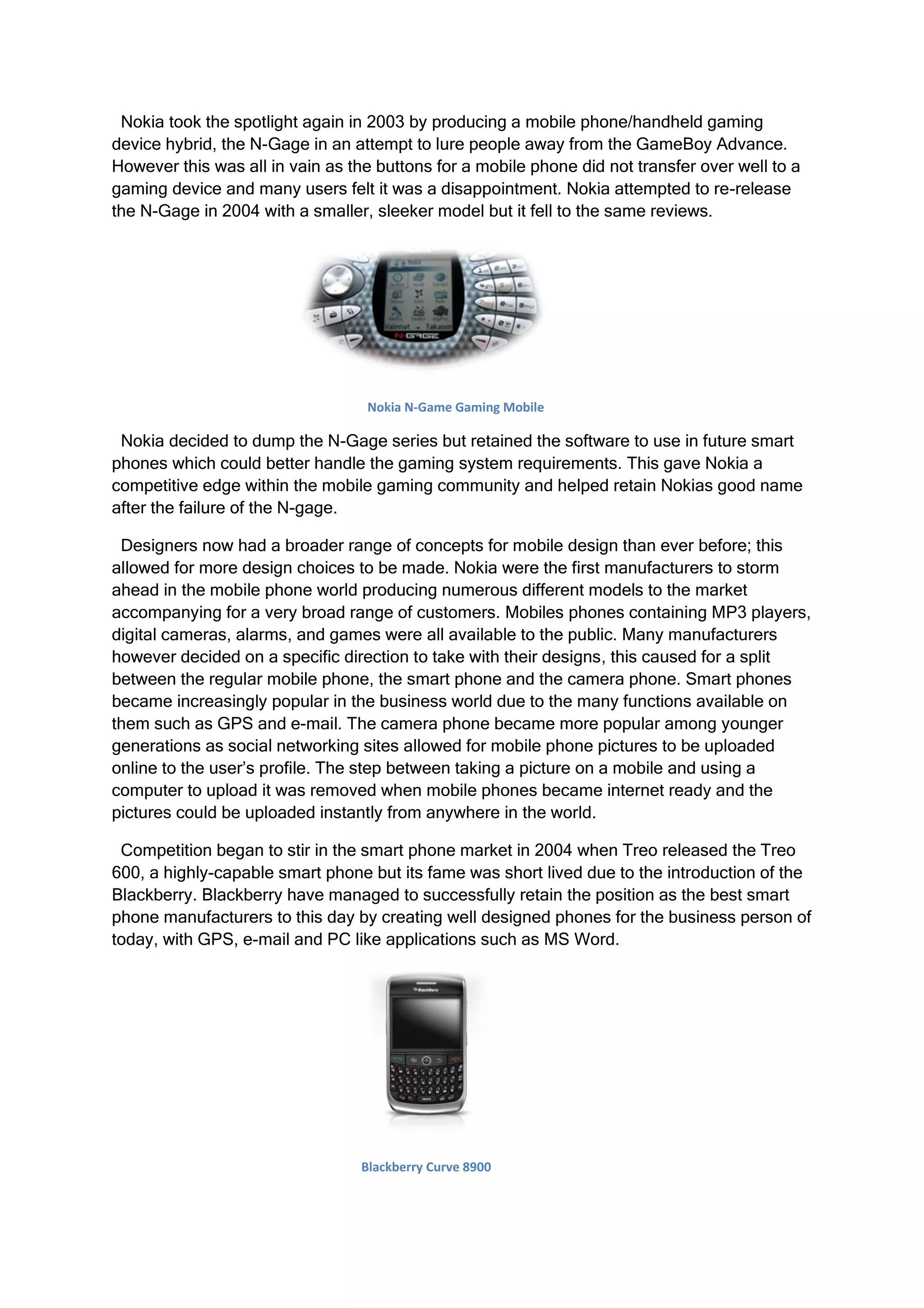 Nokia took the spotlight again in 2003 by producing a mobile phone/handheld gaming
device hybrid, the N-Gage in an attempt to lure people away from the GameBoy Advance.
However this was all in vain as the buttons for a mobile phone did not transfer over well to a
gaming device and many users felt it was a disappointment. Nokia attempted to re-release
the N-Gage in 2004 with a smaller, sleeker model but it fell to the same reviews.




                                   Nokia N-Game Gaming Mobile

 Nokia decided to dump the N-Gage series but retained the software to use in future smart
phones which could better handle the gaming system requirements. This gave Nokia a
competitive edge within the mobile gaming community and helped retain Nokias good name
after the failure of the N-gage.

 Designers now had a broader range of concepts for mobile design than ever before; this
allowed for more design choices to be made. Nokia were the first manufacturers to storm
ahead in the mobile phone world producing numerous different models to the market
accompanying for a very broad range of customers. Mobiles phones containing MP3 players,
digital cameras, alarms, and games were all available to the public. Many manufacturers
however decided on a specific direction to take with their designs, this caused for a split
between the regular mobile phone, the smart phone and the camera phone. Smart phones
became increasingly popular in the business world due to the many functions available on
them such as GPS and e-mail. The camera phone became more popular among younger
generations as social networking sites allowed for mobile phone pictures to be uploaded
online to the user’s profile. The step between taking a picture on a mobile and using a
computer to upload it was removed when mobile phones became internet ready and the
pictures could be uploaded instantly from anywhere in the world.

 Competition began to stir in the smart phone market in 2004 when Treo released the Treo
600, a highly-capable smart phone but its fame was short lived due to the introduction of the
Blackberry. Blackberry have managed to successfully retain the position as the best smart
phone manufacturers to this day by creating well designed phones for the business person of
today, with GPS, e-mail and PC like applications such as MS Word.




                                  Blackberry Curve 8900
 