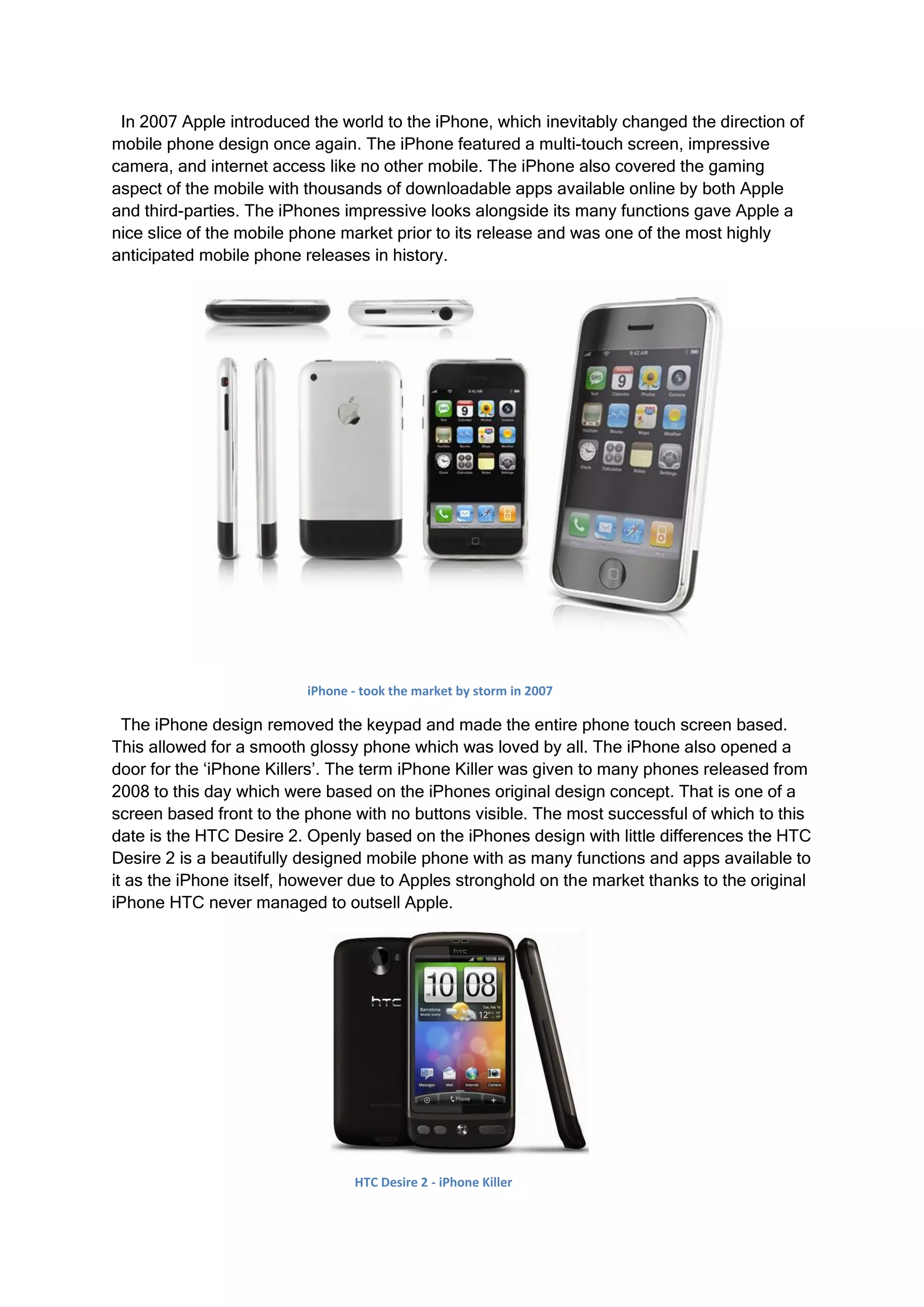 In 2007 Apple introduced the world to the iPhone, which inevitably changed the direction of
mobile phone design once again. The iPhone featured a multi-touch screen, impressive
camera, and internet access like no other mobile. The iPhone also covered the gaming
aspect of the mobile with thousands of downloadable apps available online by both Apple
and third-parties. The iPhones impressive looks alongside its many functions gave Apple a
nice slice of the mobile phone market prior to its release and was one of the most highly
anticipated mobile phone releases in history.




                          iPhone - took the market by storm in 2007

  The iPhone design removed the keypad and made the entire phone touch screen based.
This allowed for a smooth glossy phone which was loved by all. The iPhone also opened a
door for the ‘iPhone Killers’. The term iPhone Killer was given to many phones released from
2008 to this day which were based on the iPhones original design concept. That is one of a
screen based front to the phone with no buttons visible. The most successful of which to this
date is the HTC Desire 2. Openly based on the iPhones design with little differences the HTC
Desire 2 is a beautifully designed mobile phone with as many functions and apps available to
it as the iPhone itself, however due to Apples stronghold on the market thanks to the original
iPhone HTC never managed to outsell Apple.




                                 HTC Desire 2 - iPhone Killer
 