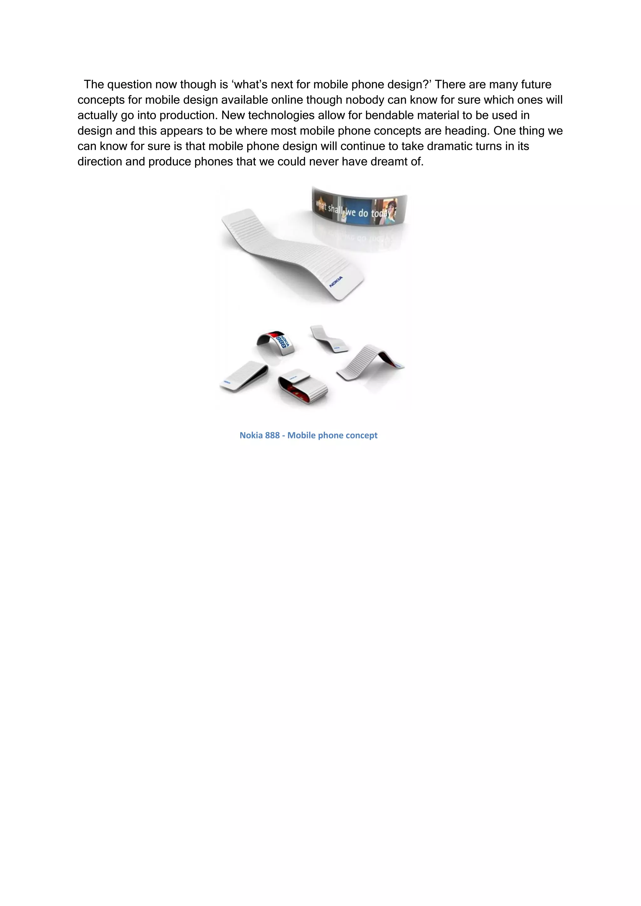The question now though is ‘what’s next for mobile phone design?’ There are many future
concepts for mobile design available online though nobody can know for sure which ones will
actually go into production. New technologies allow for bendable material to be used in
design and this appears to be where most mobile phone concepts are heading. One thing we
can know for sure is that mobile phone design will continue to take dramatic turns in its
direction and produce phones that we could never have dreamt of.




                              Nokia 888 - Mobile phone concept
 