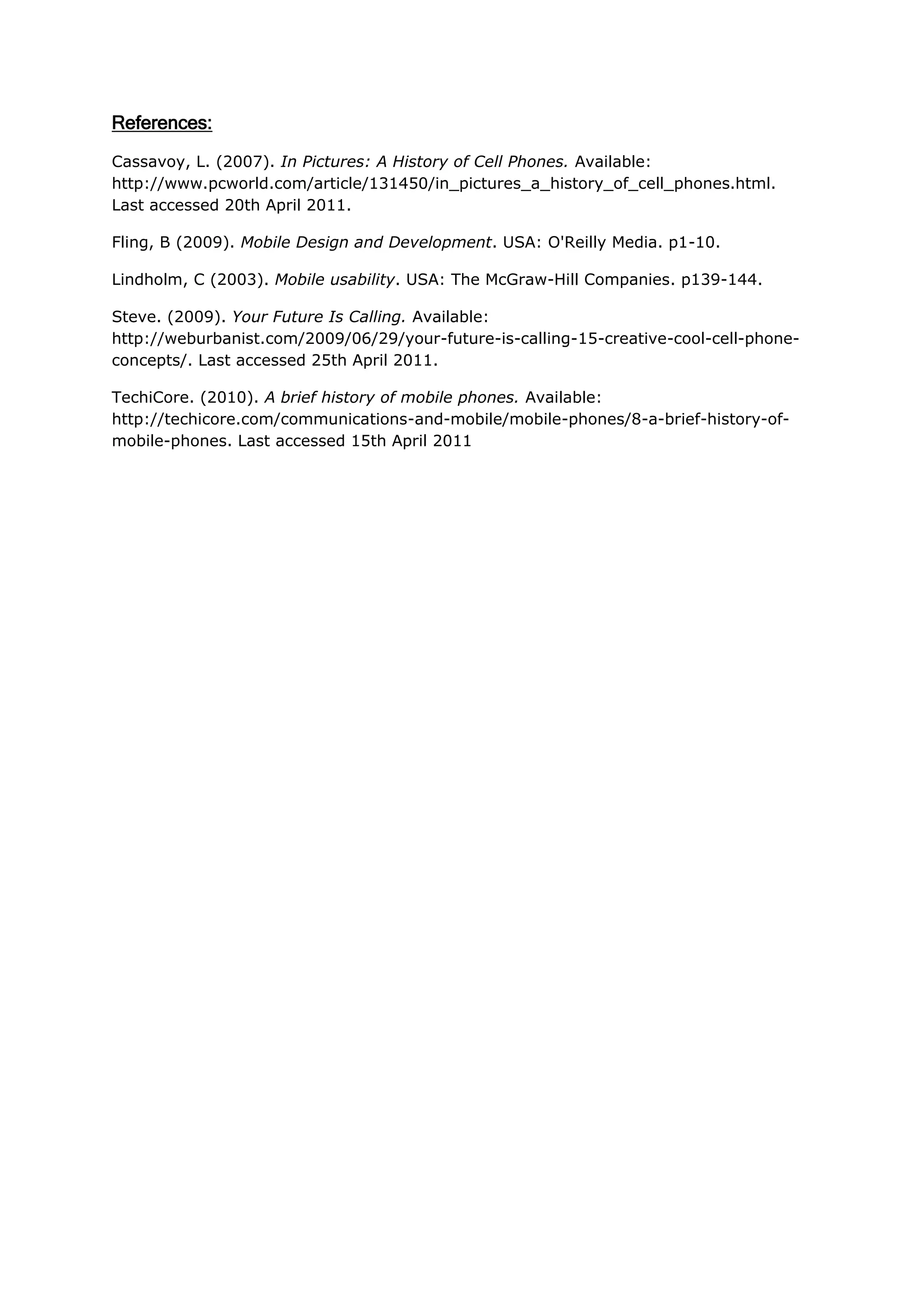 References:

Cassavoy, L. (2007). In Pictures: A History of Cell Phones. Available:
http://www.pcworld.com/article/131450/in_pictures_a_history_of_cell_phones.html.
Last accessed 20th April 2011.

Fling, B (2009). Mobile Design and Development. USA: O'Reilly Media. p1-10.

Lindholm, C (2003). Mobile usability. USA: The McGraw-Hill Companies. p139-144.

Steve. (2009). Your Future Is Calling. Available:
http://weburbanist.com/2009/06/29/your-future-is-calling-15-creative-cool-cell-phone-
concepts/. Last accessed 25th April 2011.

TechiCore. (2010). A brief history of mobile phones. Available:
http://techicore.com/communications-and-mobile/mobile-phones/8-a-brief-history-of-
mobile-phones. Last accessed 15th April 2011
 