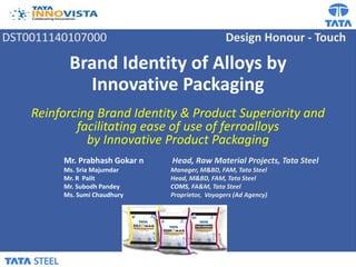 DST0011140107000 Design Honour - Touch
Brand Identity of Alloys by
Innovative Packaging
Reinforcing Brand Identity & Product Superiority and
facilitating ease of use of ferroalloys
by Innovative Product Packaging
Mr. Prabhash Gokar n Head, Raw Material Projects, Tata Steel
Ms. Sria Majumdar Manager, M&BD, FAM, Tata Steel
Mr. R Palit Head, M&BD, FAM, Tata Steel
Mr. Subodh Pandey COMS, FA&M, Tata Steel
Ms. Sumi Chaudhury Proprietor, Voyagers (Ad Agency)
 