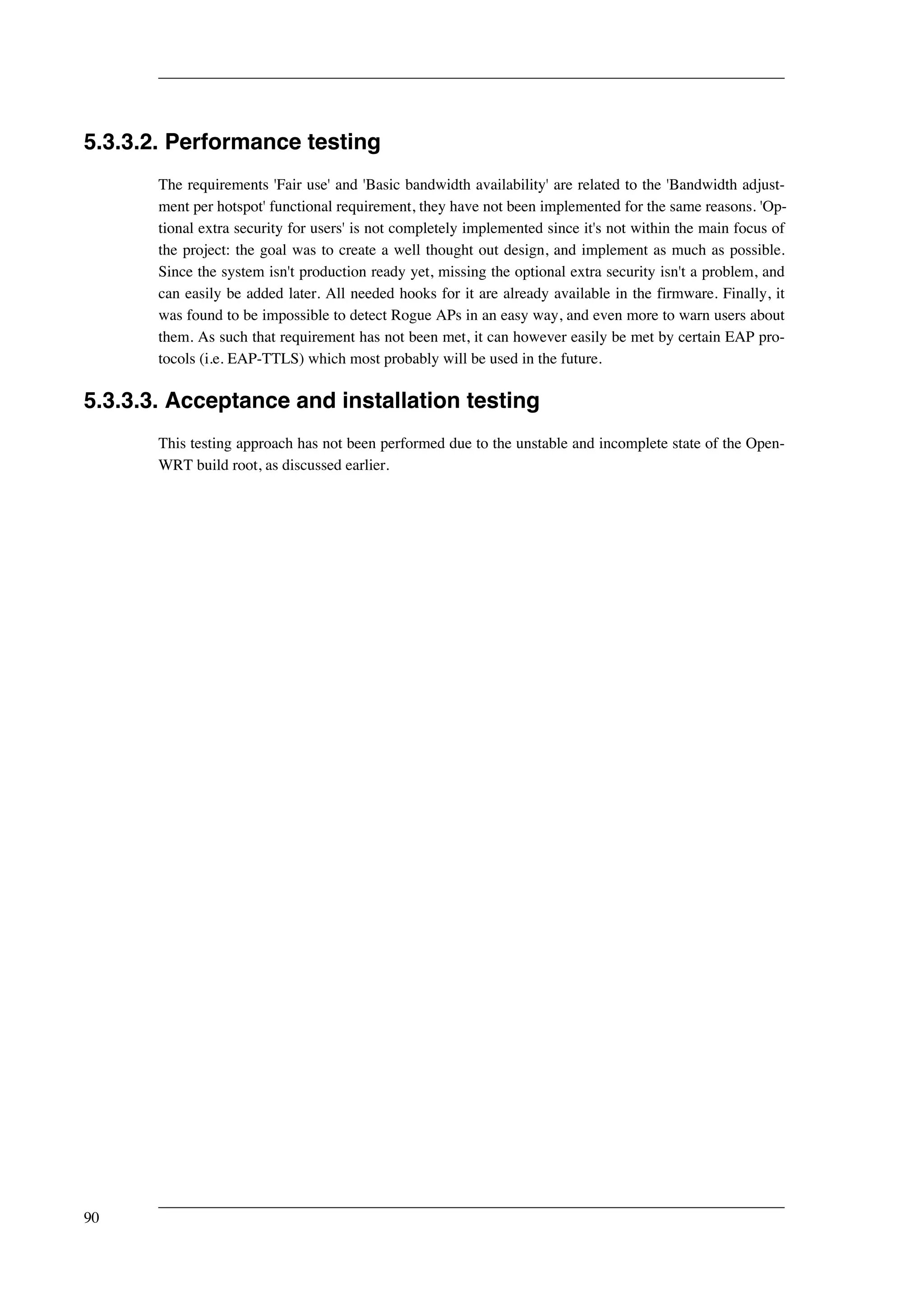 5.3.3.2. Performance testing 
The requirements 'Fair use' and 'Basic bandwidth availability' are related to the 'Bandwidth adjust-ment 
per hotspot' functional requirement, they have not been implemented for the same reasons. 'Op-tional 
extra security for users' is not completely implemented since it's not within the main focus of 
the project: the goal was to create a well thought out design, and implement as much as possible. 
Since the system isn't production ready yet, missing the optional extra security isn't a problem, and 
can easily be added later. All needed hooks for it are already available in the firmware. Finally, it 
was found to be impossible to detect Rogue APs in an easy way, and even more to warn users about 
them. As such that requirement has not been met, it can however easily be met by certain EAP pro-tocols 
(i.e. EAP-TTLS) which most probably will be used in the future. 
5.3.3.3. Acceptance and installation testing 
This testing approach has not been performed due to the unstable and incomplete state of the Open- 
WRT build root, as discussed earlier. 
90 
 