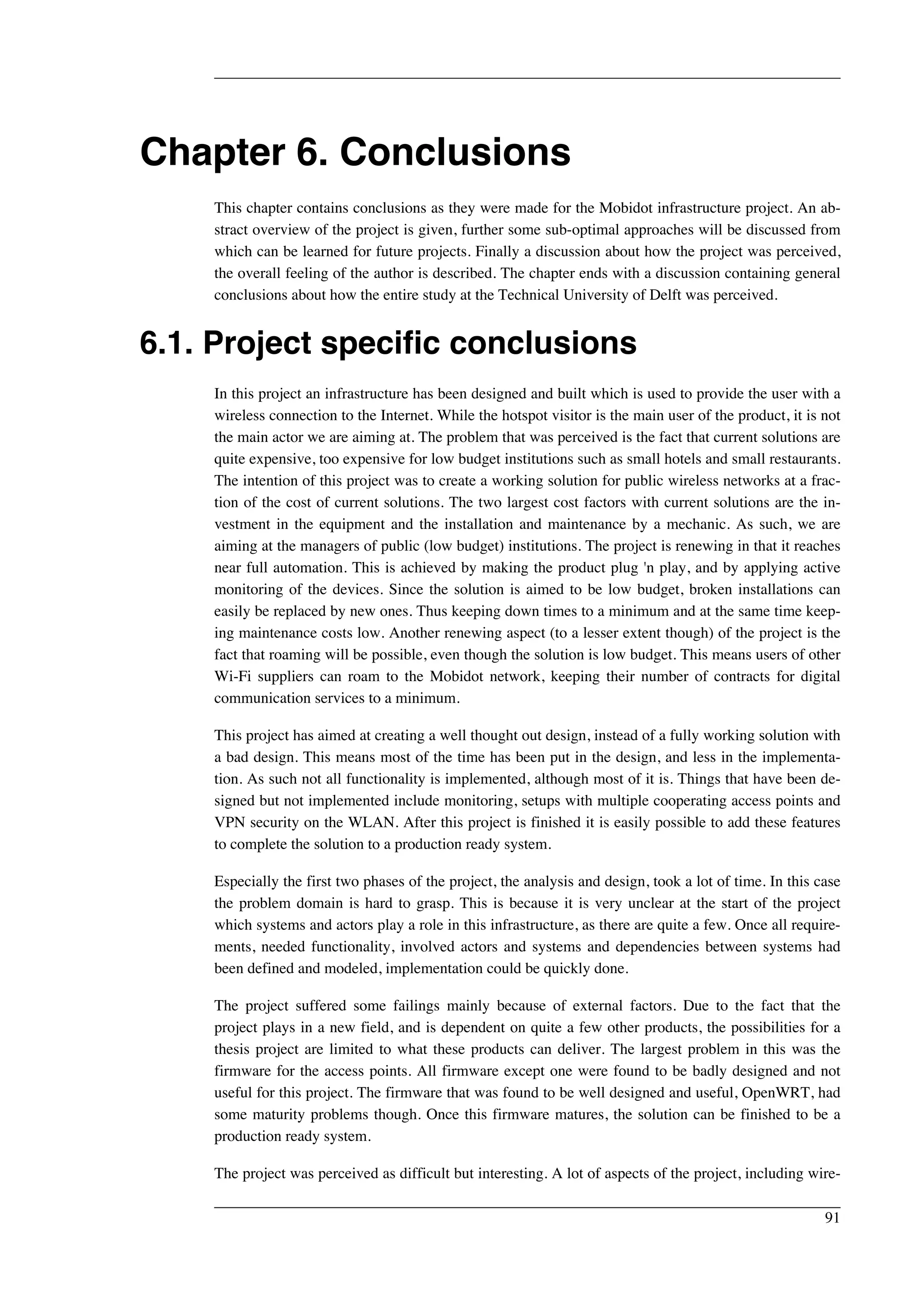 Chapter 6. Conclusions 
This chapter contains conclusions as they were made for the Mobidot infrastructure project. An ab-stract 
overview of the project is given, further some sub-optimal approaches will be discussed from 
which can be learned for future projects. Finally a discussion about how the project was perceived, 
the overall feeling of the author is described. The chapter ends with a discussion containing general 
conclusions about how the entire study at the Technical University of Delft was perceived. 
6.1. Project specific conclusions 
In this project an infrastructure has been designed and built which is used to provide the user with a 
wireless connection to the Internet. While the hotspot visitor is the main user of the product, it is not 
the main actor we are aiming at. The problem that was perceived is the fact that current solutions are 
quite expensive, too expensive for low budget institutions such as small hotels and small restaurants. 
The intention of this project was to create a working solution for public wireless networks at a frac-tion 
of the cost of current solutions. The two largest cost factors with current solutions are the in-vestment 
in the equipment and the installation and maintenance by a mechanic. As such, we are 
aiming at the managers of public (low budget) institutions. The project is renewing in that it reaches 
near full automation. This is achieved by making the product plug 'n play, and by applying active 
monitoring of the devices. Since the solution is aimed to be low budget, broken installations can 
easily be replaced by new ones. Thus keeping down times to a minimum and at the same time keep-ing 
maintenance costs low. Another renewing aspect (to a lesser extent though) of the project is the 
fact that roaming will be possible, even though the solution is low budget. This means users of other 
Wi-Fi suppliers can roam to the Mobidot network, keeping their number of contracts for digital 
communication services to a minimum. 
This project has aimed at creating a well thought out design, instead of a fully working solution with 
a bad design. This means most of the time has been put in the design, and less in the implementa-tion. 
As such not all functionality is implemented, although most of it is. Things that have been de-signed 
but not implemented include monitoring, setups with multiple cooperating access points and 
VPN security on the WLAN. After this project is finished it is easily possible to add these features 
to complete the solution to a production ready system. 
Especially the first two phases of the project, the analysis and design, took a lot of time. In this case 
the problem domain is hard to grasp. This is because it is very unclear at the start of the project 
which systems and actors play a role in this infrastructure, as there are quite a few. Once all require-ments, 
needed functionality, involved actors and systems and dependencies between systems had 
been defined and modeled, implementation could be quickly done. 
The project suffered some failings mainly because of external factors. Due to the fact that the 
project plays in a new field, and is dependent on quite a few other products, the possibilities for a 
thesis project are limited to what these products can deliver. The largest problem in this was the 
firmware for the access points. All firmware except one were found to be badly designed and not 
useful for this project. The firmware that was found to be well designed and useful, OpenWRT, had 
some maturity problems though. Once this firmware matures, the solution can be finished to be a 
production ready system. 
The project was perceived as difficult but interesting. A lot of aspects of the project, including wire- 
91 
 