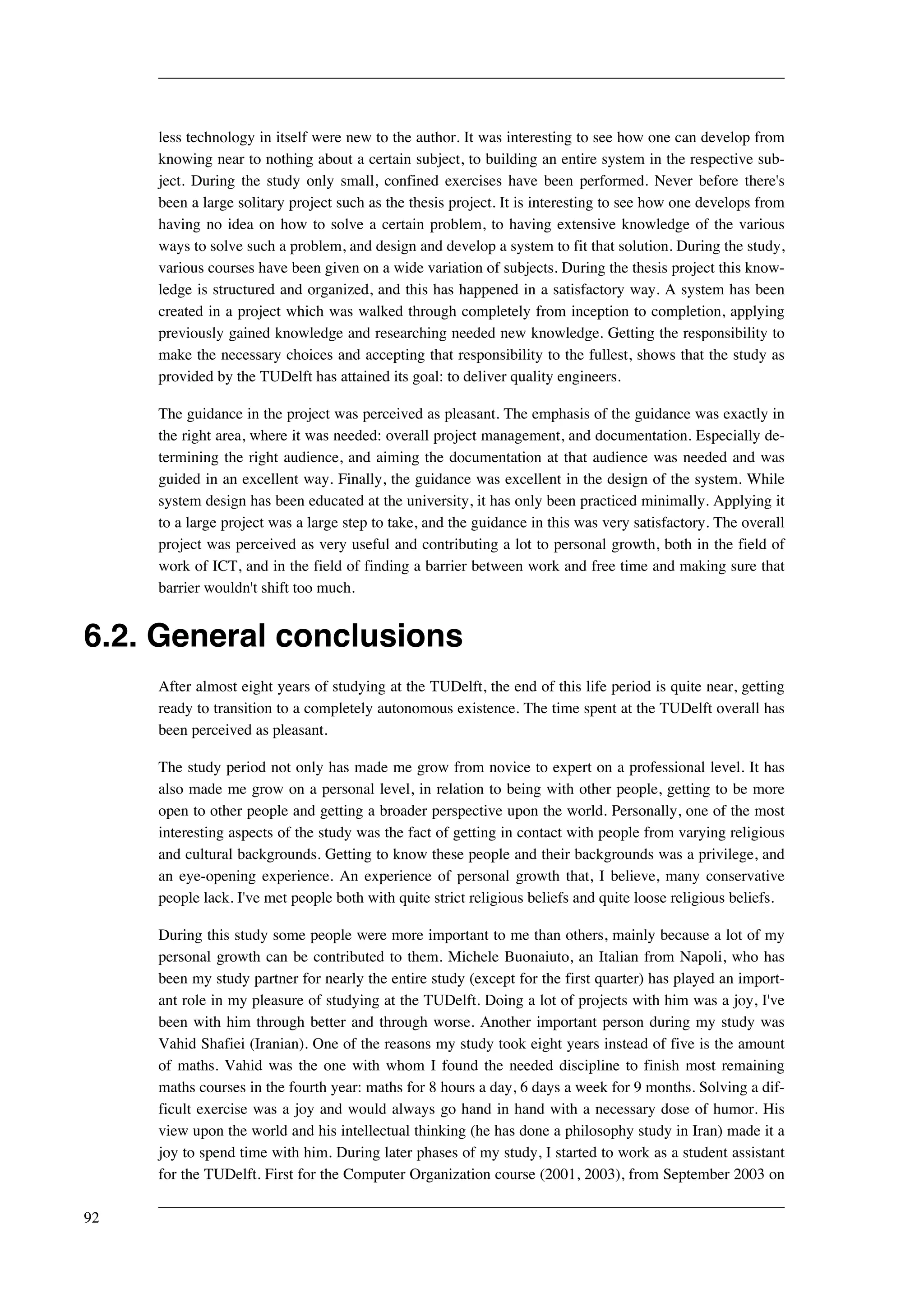 less technology in itself were new to the author. It was interesting to see how one can develop from 
knowing near to nothing about a certain subject, to building an entire system in the respective sub-ject. 
During the study only small, confined exercises have been performed. Never before there's 
been a large solitary project such as the thesis project. It is interesting to see how one develops from 
having no idea on how to solve a certain problem, to having extensive knowledge of the various 
ways to solve such a problem, and design and develop a system to fit that solution. During the study, 
various courses have been given on a wide variation of subjects. During the thesis project this know-ledge 
is structured and organized, and this has happened in a satisfactory way. A system has been 
created in a project which was walked through completely from inception to completion, applying 
previously gained knowledge and researching needed new knowledge. Getting the responsibility to 
make the necessary choices and accepting that responsibility to the fullest, shows that the study as 
provided by the TUDelft has attained its goal: to deliver quality engineers. 
The guidance in the project was perceived as pleasant. The emphasis of the guidance was exactly in 
the right area, where it was needed: overall project management, and documentation. Especially de-termining 
the right audience, and aiming the documentation at that audience was needed and was 
guided in an excellent way. Finally, the guidance was excellent in the design of the system. While 
system design has been educated at the university, it has only been practiced minimally. Applying it 
to a large project was a large step to take, and the guidance in this was very satisfactory. The overall 
project was perceived as very useful and contributing a lot to personal growth, both in the field of 
work of ICT, and in the field of finding a barrier between work and free time and making sure that 
barrier wouldn't shift too much. 
6.2. General conclusions 
After almost eight years of studying at the TUDelft, the end of this life period is quite near, getting 
ready to transition to a completely autonomous existence. The time spent at the TUDelft overall has 
been perceived as pleasant. 
The study period not only has made me grow from novice to expert on a professional level. It has 
also made me grow on a personal level, in relation to being with other people, getting to be more 
open to other people and getting a broader perspective upon the world. Personally, one of the most 
interesting aspects of the study was the fact of getting in contact with people from varying religious 
and cultural backgrounds. Getting to know these people and their backgrounds was a privilege, and 
an eye-opening experience. An experience of personal growth that, I believe, many conservative 
people lack. I've met people both with quite strict religious beliefs and quite loose religious beliefs. 
During this study some people were more important to me than others, mainly because a lot of my 
personal growth can be contributed to them. Michele Buonaiuto, an Italian from Napoli, who has 
been my study partner for nearly the entire study (except for the first quarter) has played an import-ant 
role in my pleasure of studying at the TUDelft. Doing a lot of projects with him was a joy, I've 
been with him through better and through worse. Another important person during my study was 
Vahid Shafiei (Iranian). One of the reasons my study took eight years instead of five is the amount 
of maths. Vahid was the one with whom I found the needed discipline to finish most remaining 
maths courses in the fourth year: maths for 8 hours a day, 6 days a week for 9 months. Solving a dif-ficult 
exercise was a joy and would always go hand in hand with a necessary dose of humor. His 
view upon the world and his intellectual thinking (he has done a philosophy study in Iran) made it a 
joy to spend time with him. During later phases of my study, I started to work as a student assistant 
for the TUDelft. First for the Computer Organization course (2001, 2003), from September 2003 on 
92 
 