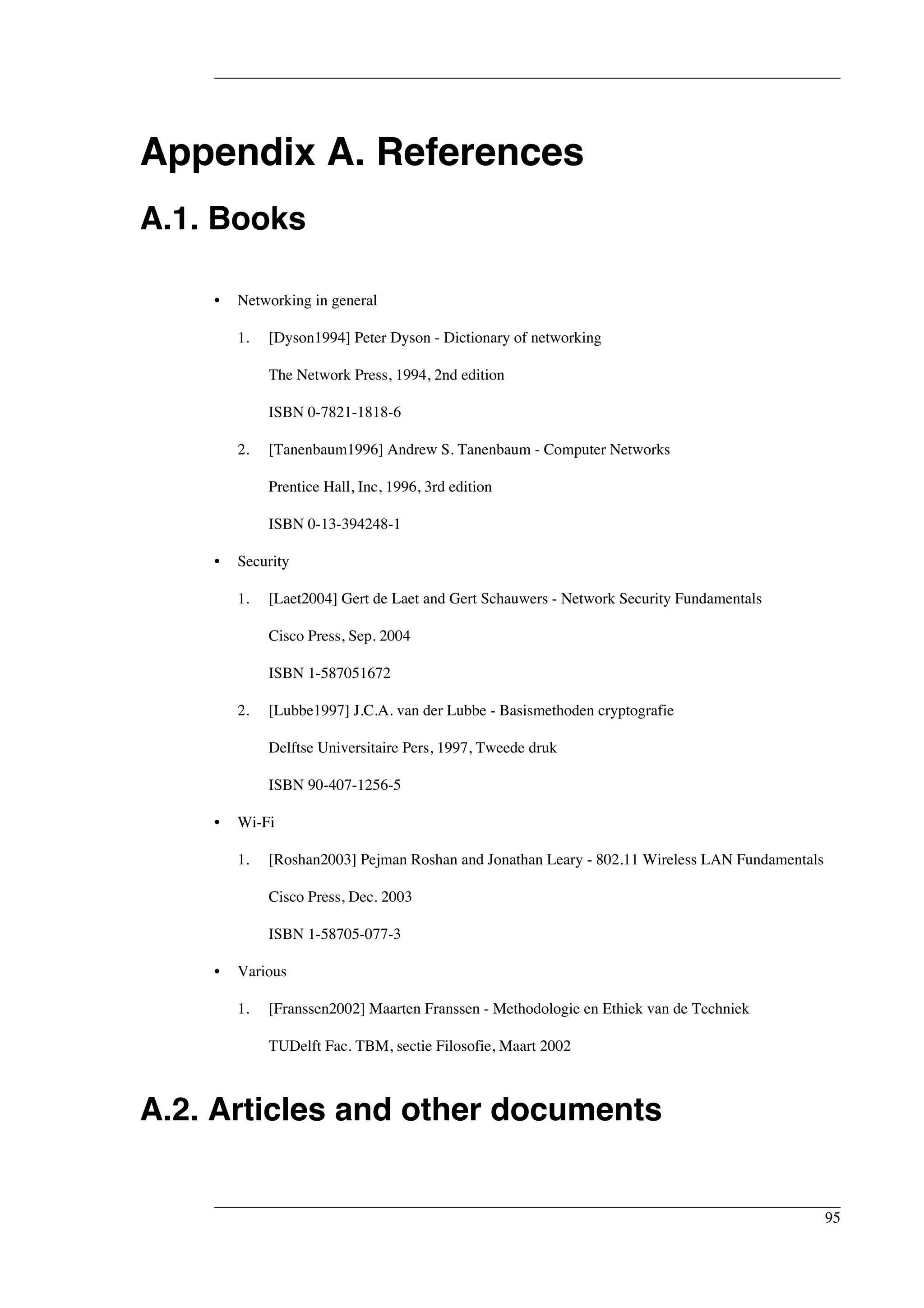 Appendix A. References 
A.1. Books 
• Networking in general 
1. [Dyson1994] Peter Dyson - Dictionary of networking 
The Network Press, 1994, 2nd edition 
ISBN 0-7821-1818-6 
2. [Tanenbaum1996] Andrew S. Tanenbaum - Computer Networks 
Prentice Hall, Inc, 1996, 3rd edition 
ISBN 0-13-394248-1 
• Security 
1. [Laet2004] Gert de Laet and Gert Schauwers - Network Security Fundamentals 
Cisco Press, Sep. 2004 
ISBN 1-587051672 
2. [Lubbe1997] J.C.A. van der Lubbe - Basismethoden cryptografie 
Delftse Universitaire Pers, 1997, Tweede druk 
ISBN 90-407-1256-5 
• Wi-Fi 
1. [Roshan2003] Pejman Roshan and Jonathan Leary - 802.11 Wireless LAN Fundamentals 
Cisco Press, Dec. 2003 
ISBN 1-58705-077-3 
• Various 
1. [Franssen2002] Maarten Franssen - Methodologie en Ethiek van de Techniek 
TUDelft Fac. TBM, sectie Filosofie, Maart 2002 
A.2. Articles and other documents 
95 
 