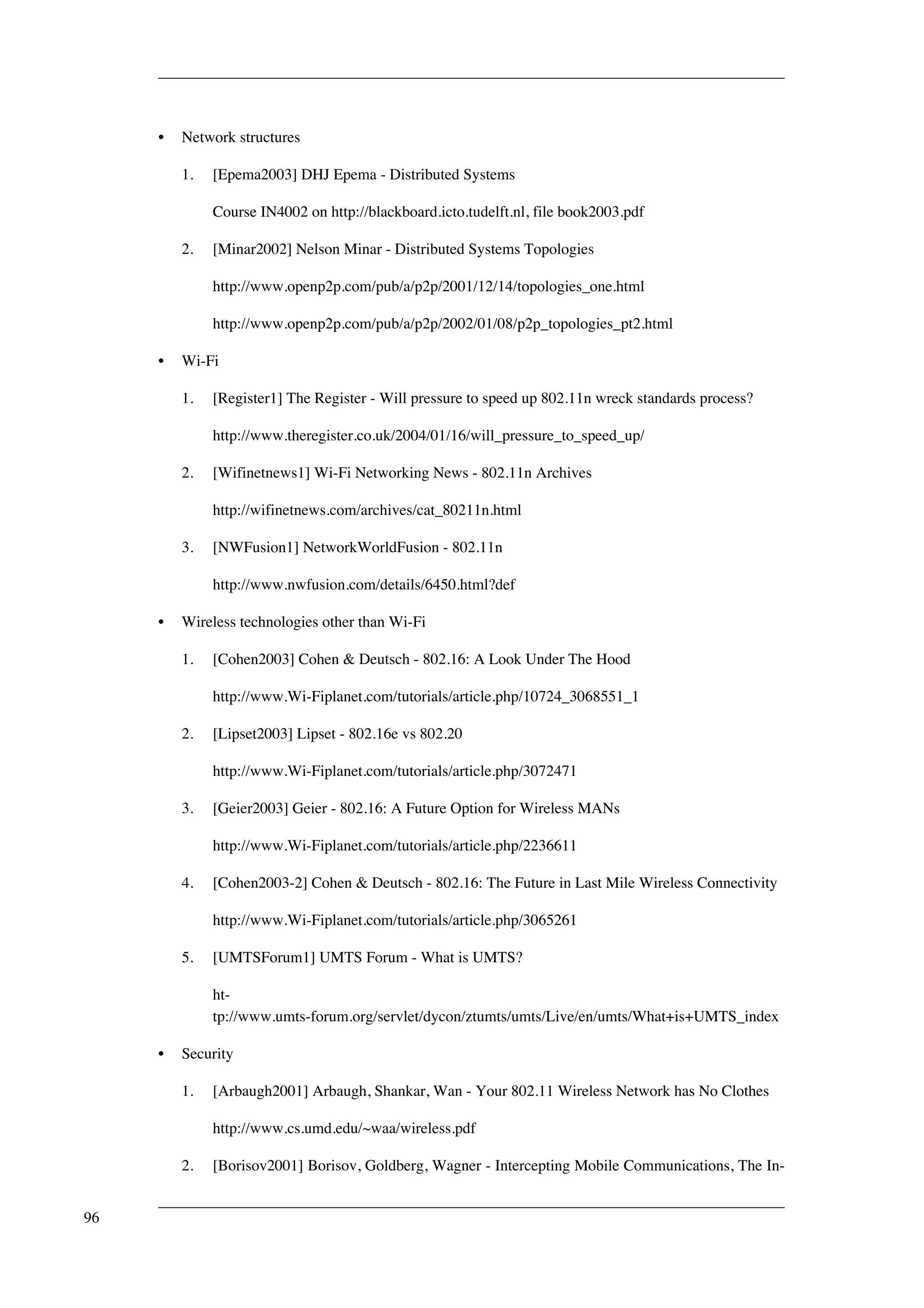 • Network structures 
1. [Epema2003] DHJ Epema - Distributed Systems 
Course IN4002 on http://blackboard.icto.tudelft.nl, file book2003.pdf 
2. [Minar2002] Nelson Minar - Distributed Systems Topologies 
http://www.openp2p.com/pub/a/p2p/2001/12/14/topologies_one.html 
http://www.openp2p.com/pub/a/p2p/2002/01/08/p2p_topologies_pt2.html 
• Wi-Fi 
1. [Register1] The Register - Will pressure to speed up 802.11n wreck standards process? 
http://www.theregister.co.uk/2004/01/16/will_pressure_to_speed_up/ 
2. [Wifinetnews1] Wi-Fi Networking News - 802.11n Archives 
http://wifinetnews.com/archives/cat_80211n.html 
3. [NWFusion1] NetworkWorldFusion - 802.11n 
http://www.nwfusion.com/details/6450.html?def 
• Wireless technologies other than Wi-Fi 
1. [Cohen2003] Cohen & Deutsch - 802.16: A Look Under The Hood 
http://www.Wi-Fiplanet.com/tutorials/article.php/10724_3068551_1 
2. [Lipset2003] Lipset - 802.16e vs 802.20 
http://www.Wi-Fiplanet.com/tutorials/article.php/3072471 
3. [Geier2003] Geier - 802.16: A Future Option for Wireless MANs 
http://www.Wi-Fiplanet.com/tutorials/article.php/2236611 
4. [Cohen2003-2] Cohen & Deutsch - 802.16: The Future in Last Mile Wireless Connectivity 
http://www.Wi-Fiplanet.com/tutorials/article.php/3065261 
5. [UMTSForum1] UMTS Forum - What is UMTS? 
ht-tp:// 
www.umts-forum.org/servlet/dycon/ztumts/umts/Live/en/umts/What+is+UMTS_index 
• Security 
1. [Arbaugh2001] Arbaugh, Shankar, Wan - Your 802.11 Wireless Network has No Clothes 
http://www.cs.umd.edu/~waa/wireless.pdf 
2. [Borisov2001] Borisov, Goldberg, Wagner - Intercepting Mobile Communications, The In- 
96 
 