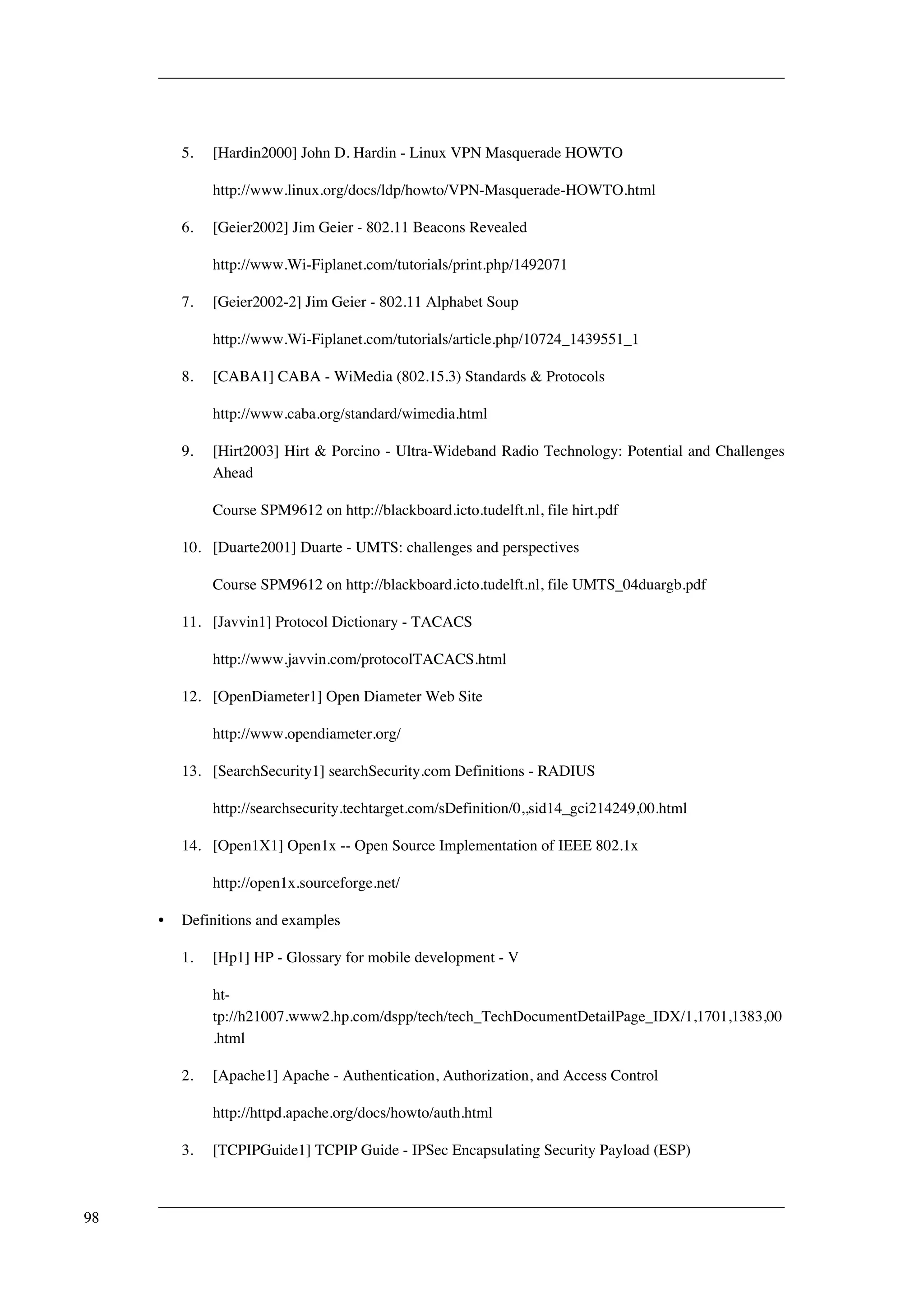 5. [Hardin2000] John D. Hardin - Linux VPN Masquerade HOWTO 
http://www.linux.org/docs/ldp/howto/VPN-Masquerade-HOWTO.html 
6. [Geier2002] Jim Geier - 802.11 Beacons Revealed 
http://www.Wi-Fiplanet.com/tutorials/print.php/1492071 
7. [Geier2002-2] Jim Geier - 802.11 Alphabet Soup 
http://www.Wi-Fiplanet.com/tutorials/article.php/10724_1439551_1 
8. [CABA1] CABA - WiMedia (802.15.3) Standards & Protocols 
http://www.caba.org/standard/wimedia.html 
9. [Hirt2003] Hirt & Porcino - Ultra-Wideband Radio Technology: Potential and Challenges 
Ahead 
Course SPM9612 on http://blackboard.icto.tudelft.nl, file hirt.pdf 
10. [Duarte2001] Duarte - UMTS: challenges and perspectives 
Course SPM9612 on http://blackboard.icto.tudelft.nl, file UMTS_04duargb.pdf 
11. [Javvin1] Protocol Dictionary - TACACS 
http://www.javvin.com/protocolTACACS.html 
12. [OpenDiameter1] Open Diameter Web Site 
http://www.opendiameter.org/ 
13. [SearchSecurity1] searchSecurity.com Definitions - RADIUS 
http://searchsecurity.techtarget.com/sDefinition/0,,sid14_gci214249,00.html 
14. [Open1X1] Open1x -- Open Source Implementation of IEEE 802.1x 
http://open1x.sourceforge.net/ 
• Definitions and examples 
1. [Hp1] HP - Glossary for mobile development - V 
ht-tp:// 
h21007.www2.hp.com/dspp/tech/tech_TechDocumentDetailPage_IDX/1,1701,1383,00 
.html 
2. [Apache1] Apache - Authentication, Authorization, and Access Control 
http://httpd.apache.org/docs/howto/auth.html 
3. [TCPIPGuide1] TCPIP Guide - IPSec Encapsulating Security Payload (ESP) 
98 
 