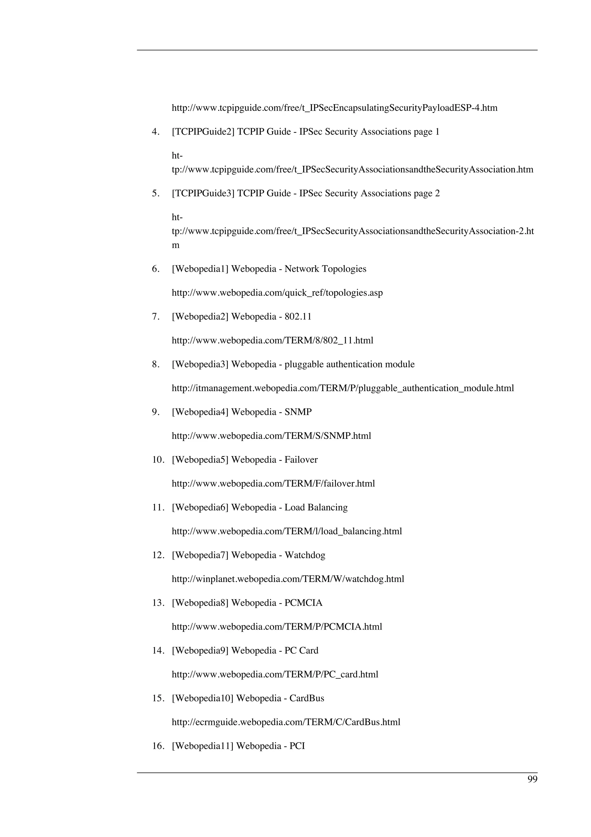 http://www.tcpipguide.com/free/t_IPSecEncapsulatingSecurityPayloadESP-4.htm 
4. [TCPIPGuide2] TCPIP Guide - IPSec Security Associations page 1 
ht-tp:// 
www.tcpipguide.com/free/t_IPSecSecurityAssociationsandtheSecurityAssociation.htm 
5. [TCPIPGuide3] TCPIP Guide - IPSec Security Associations page 2 
ht-tp:// 
www.tcpipguide.com/free/t_IPSecSecurityAssociationsandtheSecurityAssociation-2.ht 
m 
6. [Webopedia1] Webopedia - Network Topologies 
http://www.webopedia.com/quick_ref/topologies.asp 
7. [Webopedia2] Webopedia - 802.11 
http://www.webopedia.com/TERM/8/802_11.html 
8. [Webopedia3] Webopedia - pluggable authentication module 
http://itmanagement.webopedia.com/TERM/P/pluggable_authentication_module.html 
9. [Webopedia4] Webopedia - SNMP 
http://www.webopedia.com/TERM/S/SNMP.html 
10. [Webopedia5] Webopedia - Failover 
http://www.webopedia.com/TERM/F/failover.html 
11. [Webopedia6] Webopedia - Load Balancing 
http://www.webopedia.com/TERM/l/load_balancing.html 
12. [Webopedia7] Webopedia - Watchdog 
http://winplanet.webopedia.com/TERM/W/watchdog.html 
13. [Webopedia8] Webopedia - PCMCIA 
http://www.webopedia.com/TERM/P/PCMCIA.html 
14. [Webopedia9] Webopedia - PC Card 
http://www.webopedia.com/TERM/P/PC_card.html 
15. [Webopedia10] Webopedia - CardBus 
http://ecrmguide.webopedia.com/TERM/C/CardBus.html 
16. [Webopedia11] Webopedia - PCI 
99 
 