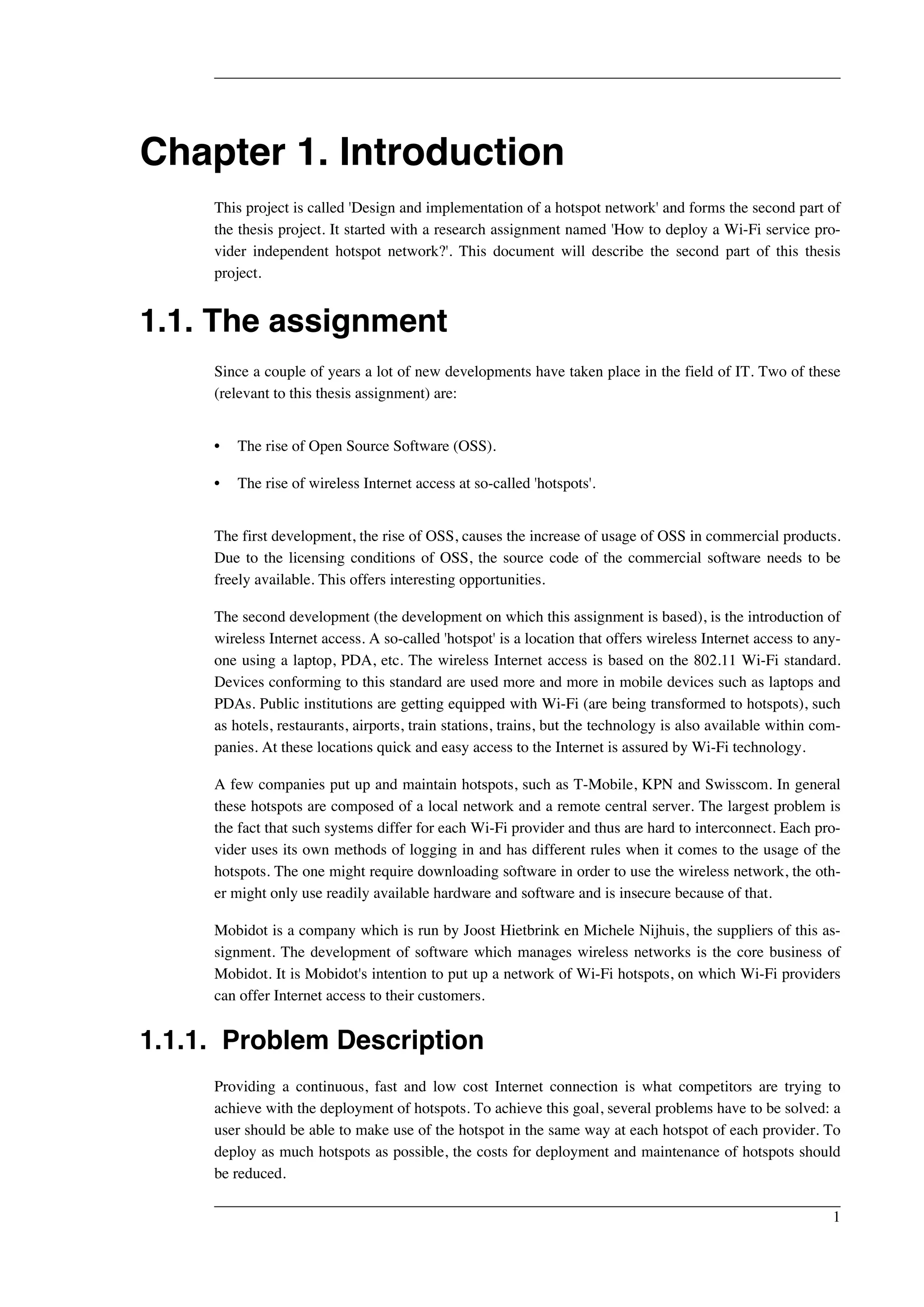 Chapter 1. Introduction 
This project is called 'Design and implementation of a hotspot network' and forms the second part of 
the thesis project. It started with a research assignment named 'How to deploy a Wi-Fi service pro-vider 
independent hotspot network?'. This document will describe the second part of this thesis 
project. 
1.1. The assignment 
Since a couple of years a lot of new developments have taken place in the field of IT. Two of these 
(relevant to this thesis assignment) are: 
• The rise of Open Source Software (OSS). 
• The rise of wireless Internet access at so-called 'hotspots'. 
The first development, the rise of OSS, causes the increase of usage of OSS in commercial products. 
Due to the licensing conditions of OSS, the source code of the commercial software needs to be 
freely available. This offers interesting opportunities. 
The second development (the development on which this assignment is based), is the introduction of 
wireless Internet access. A so-called 'hotspot' is a location that offers wireless Internet access to any-one 
using a laptop, PDA, etc. The wireless Internet access is based on the 802.11 Wi-Fi standard. 
Devices conforming to this standard are used more and more in mobile devices such as laptops and 
PDAs. Public institutions are getting equipped with Wi-Fi (are being transformed to hotspots), such 
as hotels, restaurants, airports, train stations, trains, but the technology is also available within com-panies. 
At these locations quick and easy access to the Internet is assured by Wi-Fi technology. 
A few companies put up and maintain hotspots, such as T-Mobile, KPN and Swisscom. In general 
these hotspots are composed of a local network and a remote central server. The largest problem is 
the fact that such systems differ for each Wi-Fi provider and thus are hard to interconnect. Each pro-vider 
uses its own methods of logging in and has different rules when it comes to the usage of the 
hotspots. The one might require downloading software in order to use the wireless network, the oth-er 
might only use readily available hardware and software and is insecure because of that. 
Mobidot is a company which is run by Joost Hietbrink en Michele Nijhuis, the suppliers of this as-signment. 
The development of software which manages wireless networks is the core business of 
Mobidot. It is Mobidot's intention to put up a network of Wi-Fi hotspots, on which Wi-Fi providers 
can offer Internet access to their customers. 
1.1.1. Problem Description 
Providing a continuous, fast and low cost Internet connection is what competitors are trying to 
achieve with the deployment of hotspots. To achieve this goal, several problems have to be solved: a 
user should be able to make use of the hotspot in the same way at each hotspot of each provider. To 
deploy as much hotspots as possible, the costs for deployment and maintenance of hotspots should 
be reduced. 
1 
 
