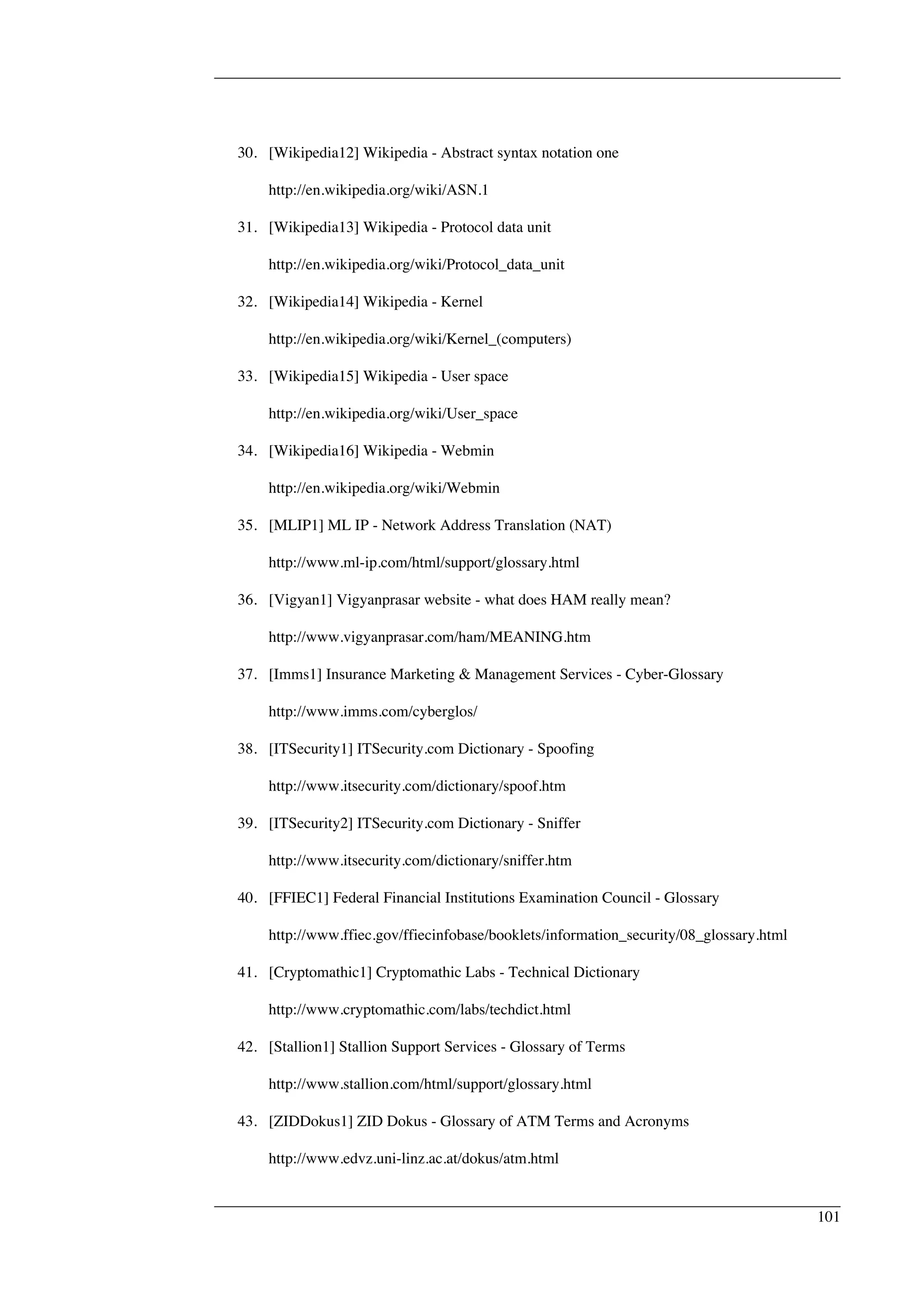 30. [Wikipedia12] Wikipedia - Abstract syntax notation one 
http://en.wikipedia.org/wiki/ASN.1 
31. [Wikipedia13] Wikipedia - Protocol data unit 
http://en.wikipedia.org/wiki/Protocol_data_unit 
32. [Wikipedia14] Wikipedia - Kernel 
http://en.wikipedia.org/wiki/Kernel_(computers) 
33. [Wikipedia15] Wikipedia - User space 
http://en.wikipedia.org/wiki/User_space 
34. [Wikipedia16] Wikipedia - Webmin 
http://en.wikipedia.org/wiki/Webmin 
35. [MLIP1] ML IP - Network Address Translation (NAT) 
http://www.ml-ip.com/html/support/glossary.html 
36. [Vigyan1] Vigyanprasar website - what does HAM really mean? 
http://www.vigyanprasar.com/ham/MEANING.htm 
37. [Imms1] Insurance Marketing & Management Services - Cyber-Glossary 
http://www.imms.com/cyberglos/ 
38. [ITSecurity1] ITSecurity.com Dictionary - Spoofing 
http://www.itsecurity.com/dictionary/spoof.htm 
39. [ITSecurity2] ITSecurity.com Dictionary - Sniffer 
http://www.itsecurity.com/dictionary/sniffer.htm 
40. [FFIEC1] Federal Financial Institutions Examination Council - Glossary 
http://www.ffiec.gov/ffiecinfobase/booklets/information_security/08_glossary.html 
41. [Cryptomathic1] Cryptomathic Labs - Technical Dictionary 
http://www.cryptomathic.com/labs/techdict.html 
42. [Stallion1] Stallion Support Services - Glossary of Terms 
http://www.stallion.com/html/support/glossary.html 
43. [ZIDDokus1] ZID Dokus - Glossary of ATM Terms and Acronyms 
http://www.edvz.uni-linz.ac.at/dokus/atm.html 
101 
 