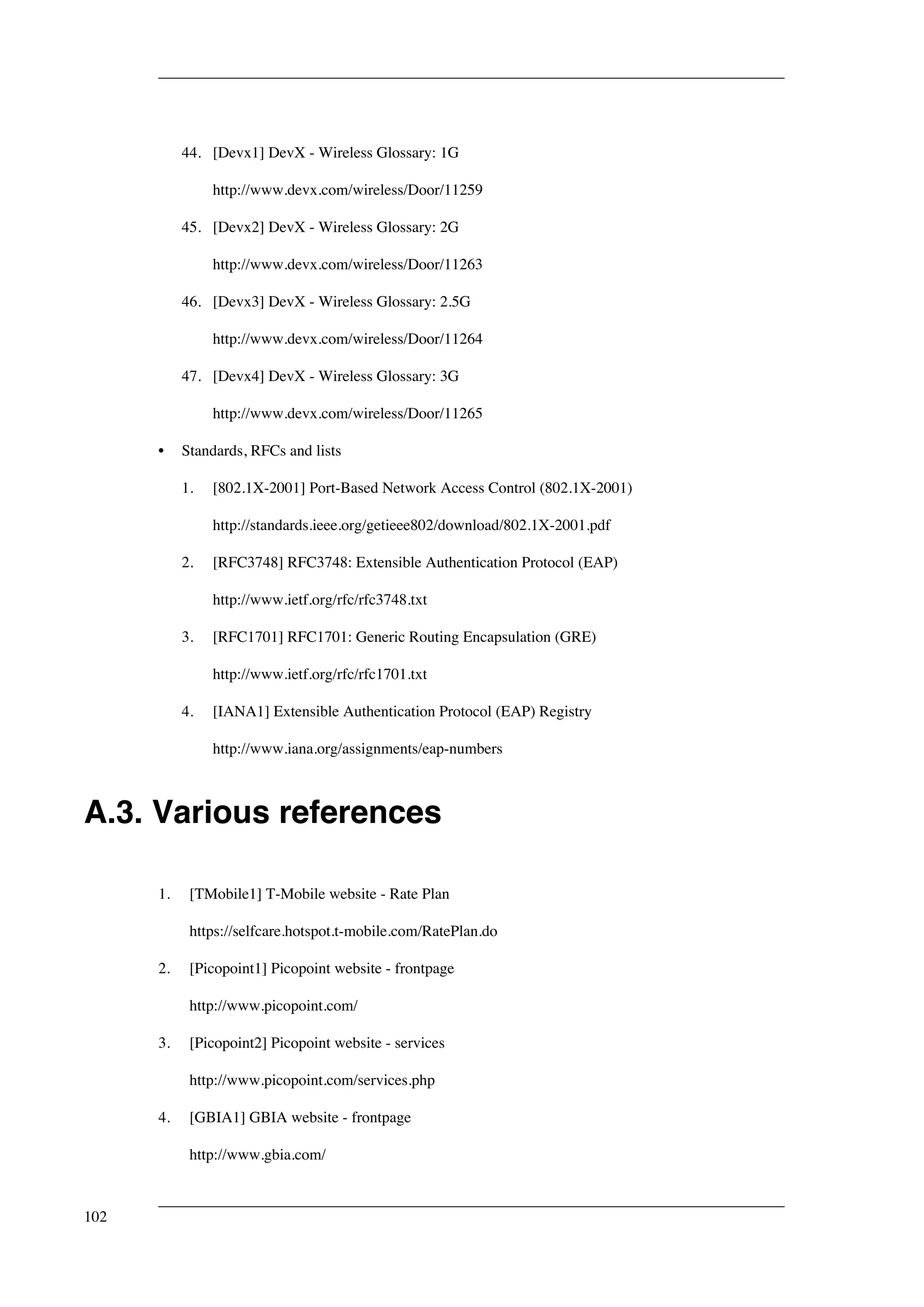 44. [Devx1] DevX - Wireless Glossary: 1G 
http://www.devx.com/wireless/Door/11259 
45. [Devx2] DevX - Wireless Glossary: 2G 
http://www.devx.com/wireless/Door/11263 
46. [Devx3] DevX - Wireless Glossary: 2.5G 
http://www.devx.com/wireless/Door/11264 
47. [Devx4] DevX - Wireless Glossary: 3G 
http://www.devx.com/wireless/Door/11265 
• Standards, RFCs and lists 
1. [802.1X-2001] Port-Based Network Access Control (802.1X-2001) 
http://standards.ieee.org/getieee802/download/802.1X-2001.pdf 
2. [RFC3748] RFC3748: Extensible Authentication Protocol (EAP) 
http://www.ietf.org/rfc/rfc3748.txt 
3. [RFC1701] RFC1701: Generic Routing Encapsulation (GRE) 
http://www.ietf.org/rfc/rfc1701.txt 
4. [IANA1] Extensible Authentication Protocol (EAP) Registry 
http://www.iana.org/assignments/eap-numbers 
A.3. Various references 
1. [TMobile1] T-Mobile website - Rate Plan 
https://selfcare.hotspot.t-mobile.com/RatePlan.do 
2. [Picopoint1] Picopoint website - frontpage 
http://www.picopoint.com/ 
3. [Picopoint2] Picopoint website - services 
http://www.picopoint.com/services.php 
4. [GBIA1] GBIA website - frontpage 
http://www.gbia.com/ 
102 
 