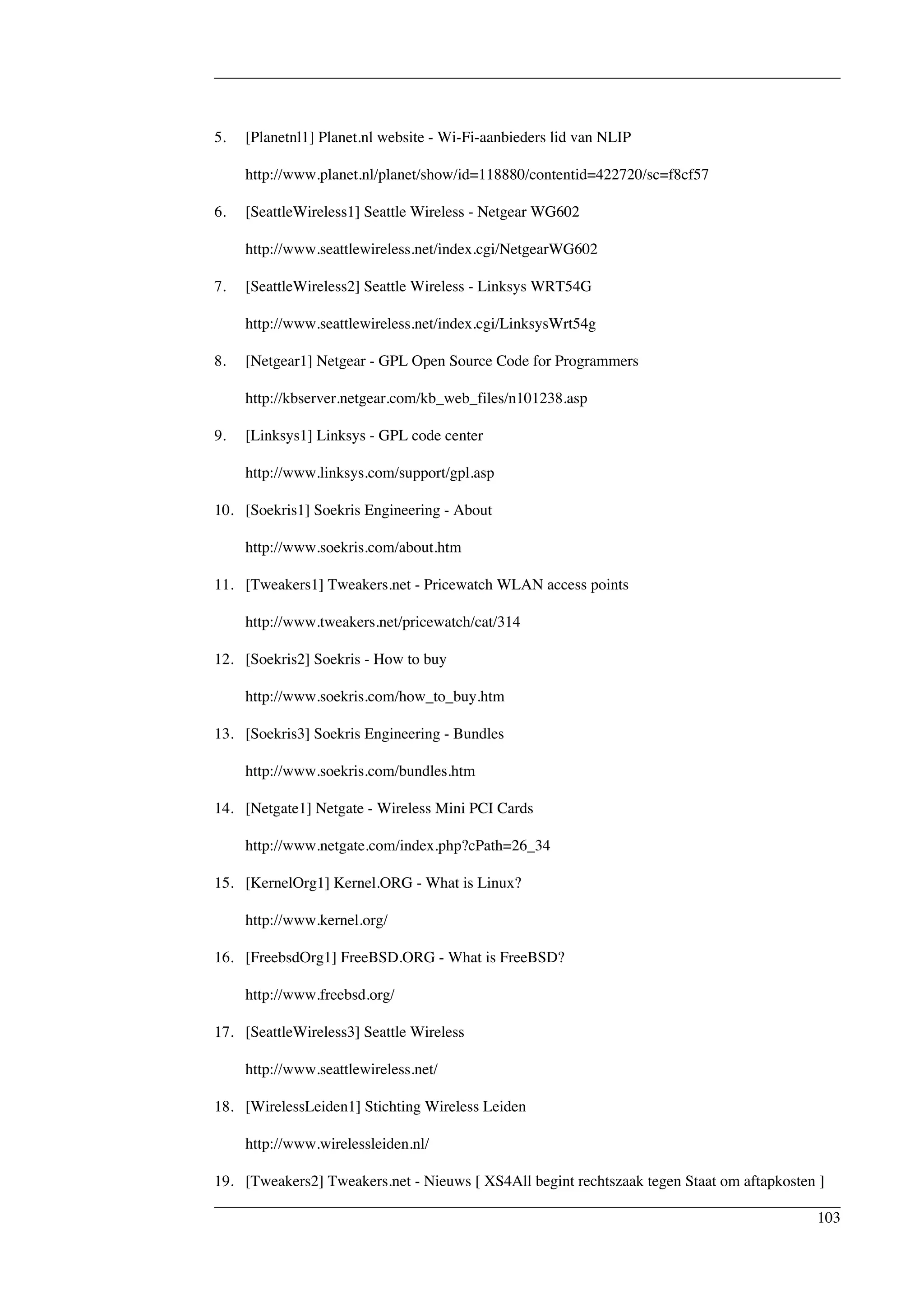 5. [Planetnl1] Planet.nl website - Wi-Fi-aanbieders lid van NLIP 
http://www.planet.nl/planet/show/id=118880/contentid=422720/sc=f8cf57 
6. [SeattleWireless1] Seattle Wireless - Netgear WG602 
http://www.seattlewireless.net/index.cgi/NetgearWG602 
7. [SeattleWireless2] Seattle Wireless - Linksys WRT54G 
http://www.seattlewireless.net/index.cgi/LinksysWrt54g 
8. [Netgear1] Netgear - GPL Open Source Code for Programmers 
http://kbserver.netgear.com/kb_web_files/n101238.asp 
9. [Linksys1] Linksys - GPL code center 
http://www.linksys.com/support/gpl.asp 
10. [Soekris1] Soekris Engineering - About 
http://www.soekris.com/about.htm 
11. [Tweakers1] Tweakers.net - Pricewatch WLAN access points 
http://www.tweakers.net/pricewatch/cat/314 
12. [Soekris2] Soekris - How to buy 
http://www.soekris.com/how_to_buy.htm 
13. [Soekris3] Soekris Engineering - Bundles 
http://www.soekris.com/bundles.htm 
14. [Netgate1] Netgate - Wireless Mini PCI Cards 
http://www.netgate.com/index.php?cPath=26_34 
15. [KernelOrg1] Kernel.ORG - What is Linux? 
http://www.kernel.org/ 
16. [FreebsdOrg1] FreeBSD.ORG - What is FreeBSD? 
http://www.freebsd.org/ 
17. [SeattleWireless3] Seattle Wireless 
http://www.seattlewireless.net/ 
18. [WirelessLeiden1] Stichting Wireless Leiden 
http://www.wirelessleiden.nl/ 
19. [Tweakers2] Tweakers.net - Nieuws [ XS4All begint rechtszaak tegen Staat om aftapkosten ] 
103 
 