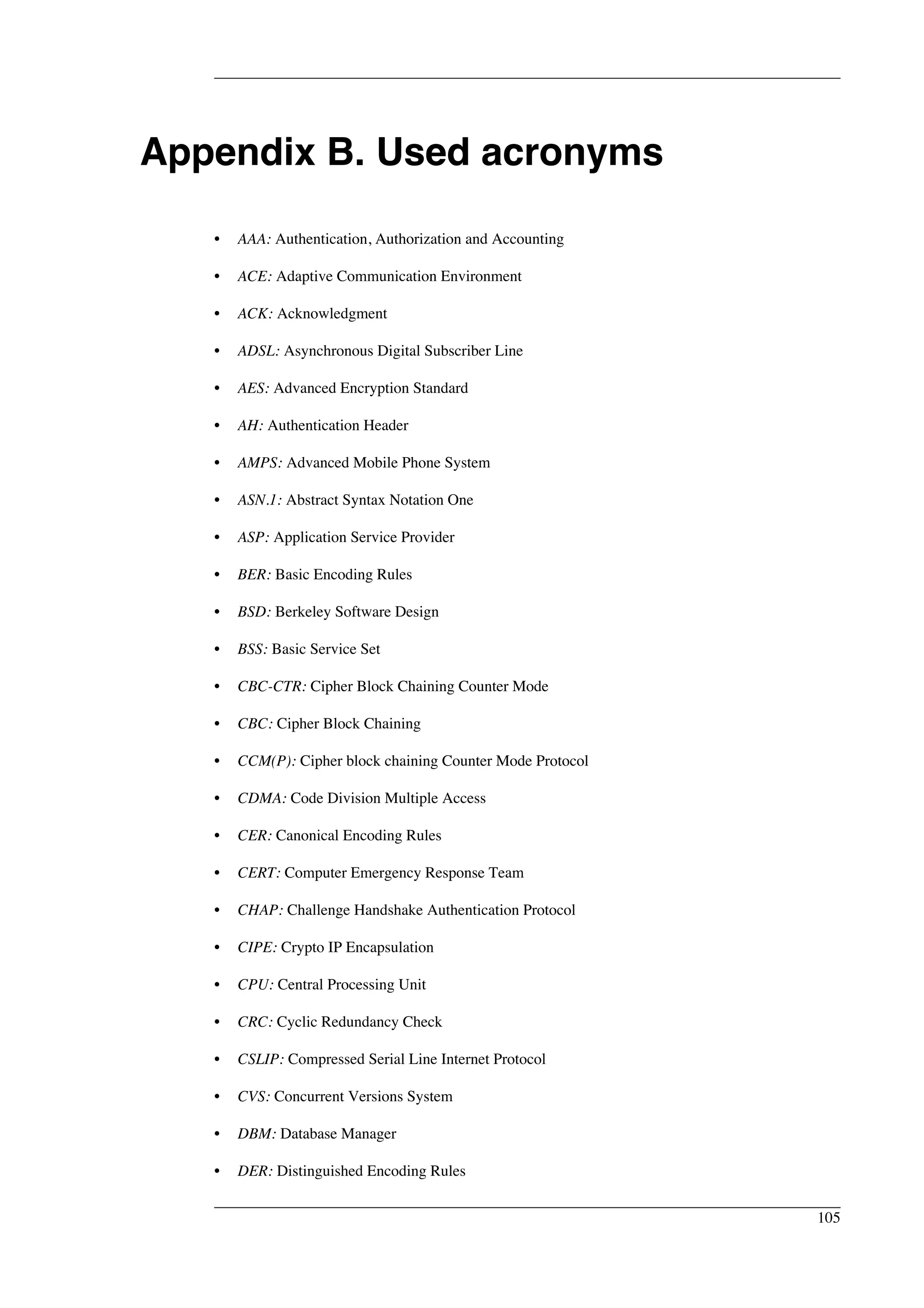 Appendix B. Used acronyms 
• AAA: Authentication, Authorization and Accounting 
• ACE: Adaptive Communication Environment 
• ACK: Acknowledgment 
• ADSL: Asynchronous Digital Subscriber Line 
• AES: Advanced Encryption Standard 
• AH: Authentication Header 
• AMPS: Advanced Mobile Phone System 
• ASN.1: Abstract Syntax Notation One 
• ASP: Application Service Provider 
• BER: Basic Encoding Rules 
• BSD: Berkeley Software Design 
• BSS: Basic Service Set 
• CBC-CTR: Cipher Block Chaining Counter Mode 
• CBC: Cipher Block Chaining 
• CCM(P): Cipher block chaining Counter Mode Protocol 
• CDMA: Code Division Multiple Access 
• CER: Canonical Encoding Rules 
• CERT: Computer Emergency Response Team 
• CHAP: Challenge Handshake Authentication Protocol 
• CIPE: Crypto IP Encapsulation 
• CPU: Central Processing Unit 
• CRC: Cyclic Redundancy Check 
• CSLIP: Compressed Serial Line Internet Protocol 
• CVS: Concurrent Versions System 
• DBM: Database Manager 
• DER: Distinguished Encoding Rules 
105 
 