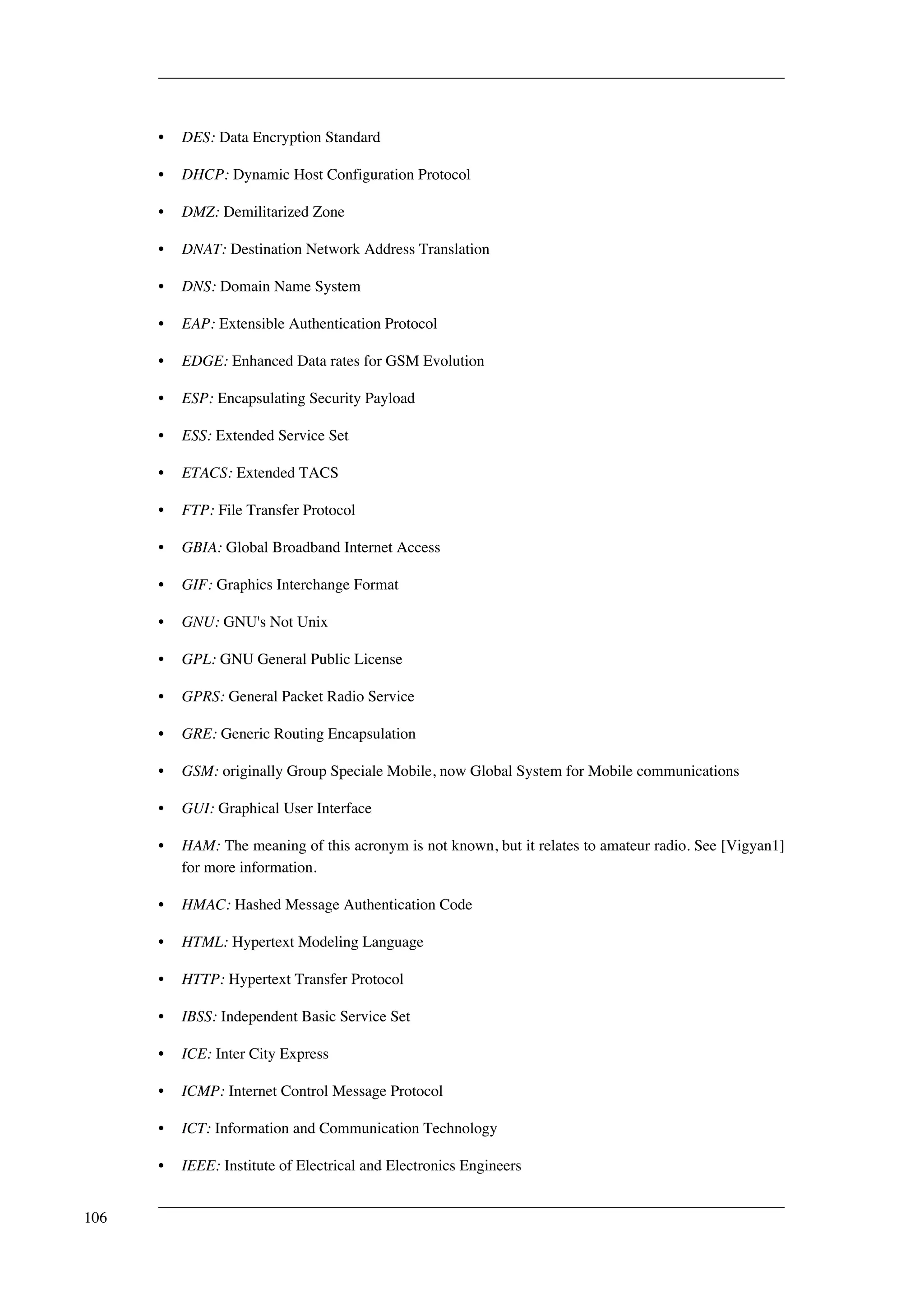 • DES: Data Encryption Standard 
• DHCP: Dynamic Host Configuration Protocol 
• DMZ: Demilitarized Zone 
• DNAT: Destination Network Address Translation 
• DNS: Domain Name System 
• EAP: Extensible Authentication Protocol 
• EDGE: Enhanced Data rates for GSM Evolution 
• ESP: Encapsulating Security Payload 
• ESS: Extended Service Set 
• ETACS: Extended TACS 
• FTP: File Transfer Protocol 
• GBIA: Global Broadband Internet Access 
• GIF: Graphics Interchange Format 
• GNU: GNU's Not Unix 
• GPL: GNU General Public License 
• GPRS: General Packet Radio Service 
• GRE: Generic Routing Encapsulation 
• GSM: originally Group Speciale Mobile, now Global System for Mobile communications 
• GUI: Graphical User Interface 
• HAM: The meaning of this acronym is not known, but it relates to amateur radio. See [Vigyan1] 
for more information. 
• HMAC: Hashed Message Authentication Code 
• HTML: Hypertext Modeling Language 
• HTTP: Hypertext Transfer Protocol 
• IBSS: Independent Basic Service Set 
• ICE: Inter City Express 
• ICMP: Internet Control Message Protocol 
• ICT: Information and Communication Technology 
• IEEE: Institute of Electrical and Electronics Engineers 
106 
 
