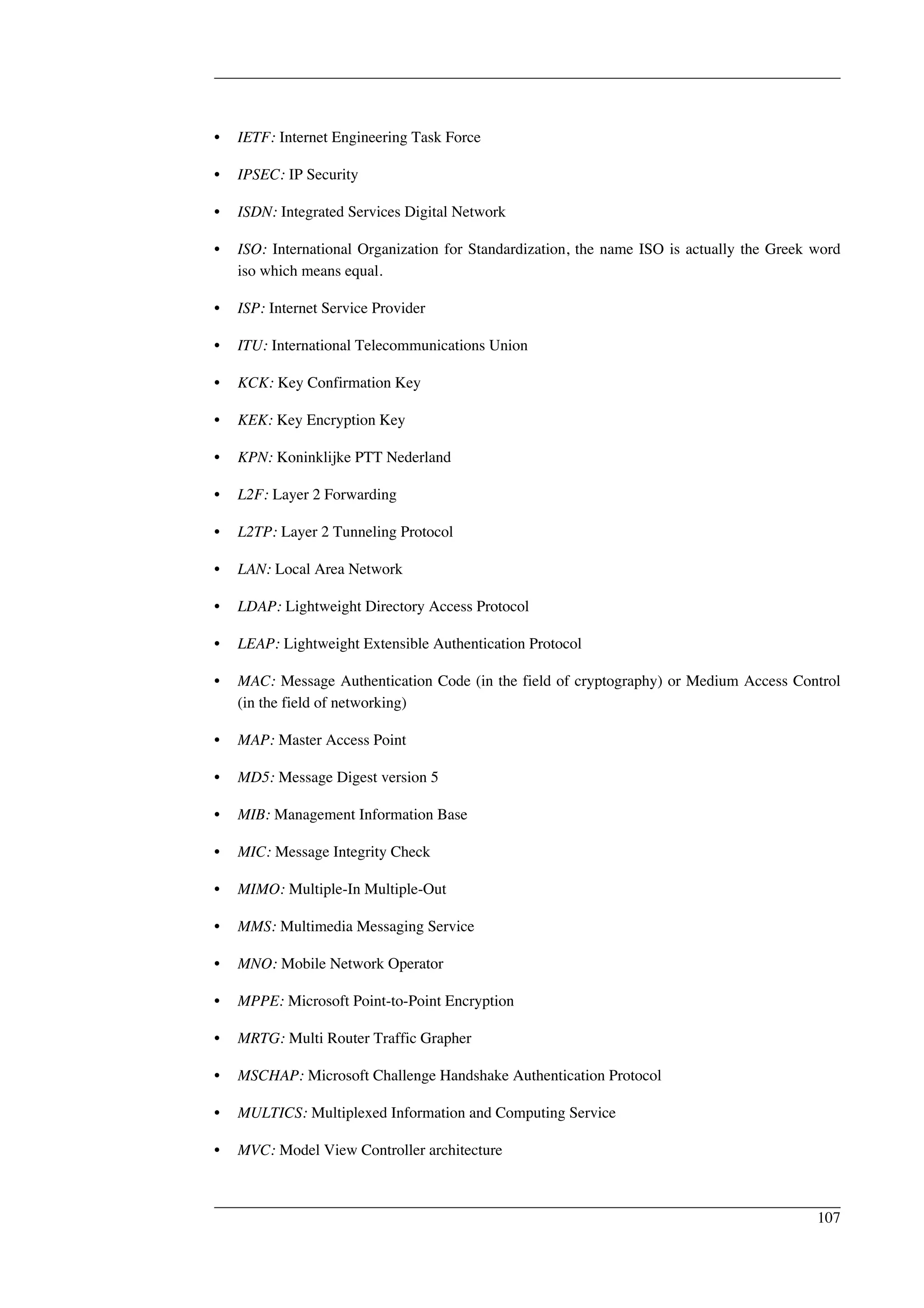 • IETF: Internet Engineering Task Force 
• IPSEC: IP Security 
• ISDN: Integrated Services Digital Network 
• ISO: International Organization for Standardization, the name ISO is actually the Greek word 
iso which means equal. 
• ISP: Internet Service Provider 
• ITU: International Telecommunications Union 
• KCK: Key Confirmation Key 
• KEK: Key Encryption Key 
• KPN: Koninklijke PTT Nederland 
• L2F: Layer 2 Forwarding 
• L2TP: Layer 2 Tunneling Protocol 
• LAN: Local Area Network 
• LDAP: Lightweight Directory Access Protocol 
• LEAP: Lightweight Extensible Authentication Protocol 
• MAC: Message Authentication Code (in the field of cryptography) or Medium Access Control 
(in the field of networking) 
• MAP: Master Access Point 
• MD5: Message Digest version 5 
• MIB: Management Information Base 
• MIC: Message Integrity Check 
• MIMO: Multiple-In Multiple-Out 
• MMS: Multimedia Messaging Service 
• MNO: Mobile Network Operator 
• MPPE: Microsoft Point-to-Point Encryption 
• MRTG: Multi Router Traffic Grapher 
• MSCHAP: Microsoft Challenge Handshake Authentication Protocol 
• MULTICS: Multiplexed Information and Computing Service 
• MVC: Model View Controller architecture 
107 
 