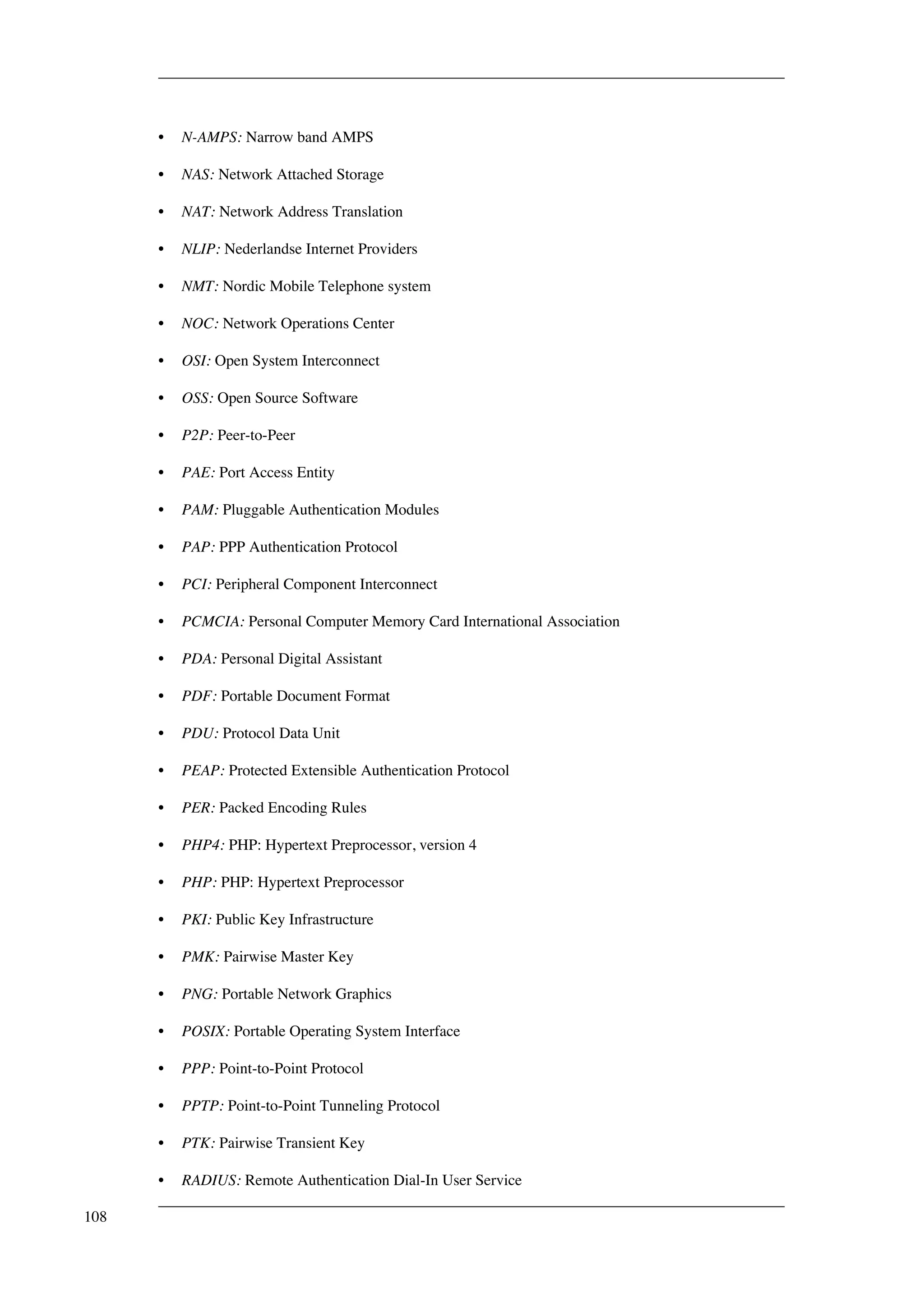 • N-AMPS: Narrow band AMPS 
• NAS: Network Attached Storage 
• NAT: Network Address Translation 
• NLIP: Nederlandse Internet Providers 
• NMT: Nordic Mobile Telephone system 
• NOC: Network Operations Center 
• OSI: Open System Interconnect 
• OSS: Open Source Software 
• P2P: Peer-to-Peer 
• PAE: Port Access Entity 
• PAM: Pluggable Authentication Modules 
• PAP: PPP Authentication Protocol 
• PCI: Peripheral Component Interconnect 
• PCMCIA: Personal Computer Memory Card International Association 
• PDA: Personal Digital Assistant 
• PDF: Portable Document Format 
• PDU: Protocol Data Unit 
• PEAP: Protected Extensible Authentication Protocol 
• PER: Packed Encoding Rules 
• PHP4: PHP: Hypertext Preprocessor, version 4 
• PHP: PHP: Hypertext Preprocessor 
• PKI: Public Key Infrastructure 
• PMK: Pairwise Master Key 
• PNG: Portable Network Graphics 
• POSIX: Portable Operating System Interface 
• PPP: Point-to-Point Protocol 
• PPTP: Point-to-Point Tunneling Protocol 
• PTK: Pairwise Transient Key 
• RADIUS: Remote Authentication Dial-In User Service 
108 
 